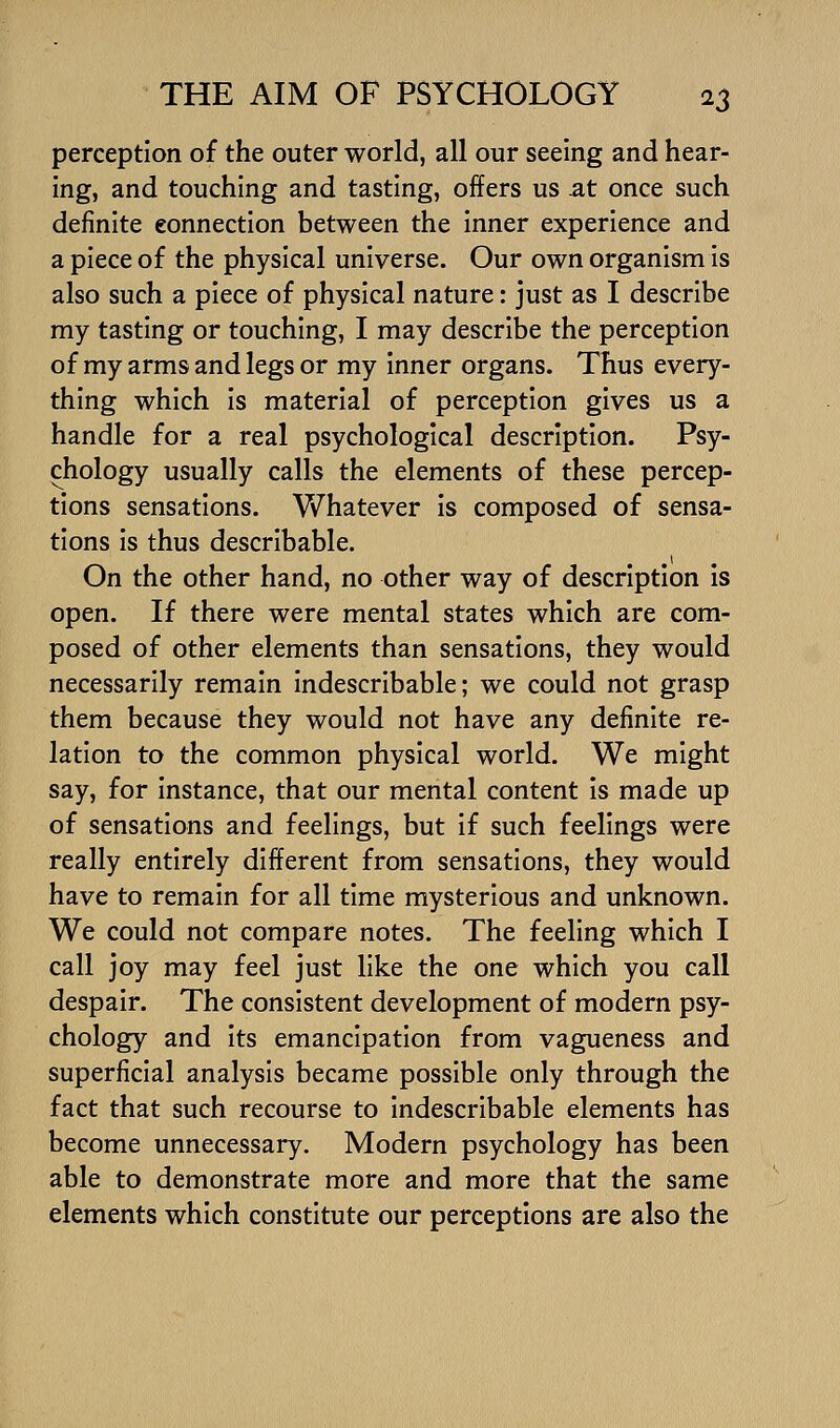 perception of the outer world, all our seeing and hear- ing, and touching and tasting, offers us at once such definite connection between the inner experience and a piece of the physical universe. Our own organism is also such a piece of physical nature: just as I describe my tasting or touching, I may describe the perception of my arms and legs or my Inner organs. Thus every- thing which is material of perception gives us a handle for a real psychological description. Psy- chology usually calls the elements of these percep- tions sensations. Whatever Is composed of sensa- tions Is thus descrlbable. On the other hand, no other way of description Is open. If there were mental states which are com- posed of other elements than sensations, they would necessarily remain indescribable; we could not grasp them because they would not have any definite re- lation to the common physical world. We might say, for instance, that our mental content Is made up of sensations and feelings, but if such feelings were really entirely different from sensations, they would have to remain for all time mysterious and unknown. We could not compare notes. The feeling which I call joy may feel just like the one which you call despair. The consistent development of modern psy- chology and its emancipation from vagueness and superficial analysis became possible only through the fact that such recourse to Indescribable elements has become unnecessary. Modern psychology has been able to demonstrate more and more that the same elements which constitute our perceptions are also the