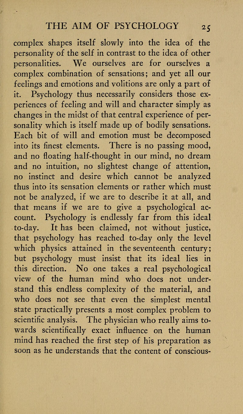 complex shapes Itself slowly into the idea of the personality of the self In contrast to the Idea of other personalities. We ourselves are for ourselves a complex combination of sensations; and yet all our feelings and emotions and volitions are only a part ol it. Psychology thus necessarily considers those ex- periences of feeling and will and character simply as changes In the midst of that central experience of per- sonality which is itself made up of bodily sensations. Each bit of will and emotion must be decomposed into Its finest elements. There Is no passing mood, and no floating half-thought in our mind, no dream and no Intuition, no slightest change of attention, no instinct and desire which cannot be analyzed thus into its sensation elements or rather which must not be analyzed, if we are to describe It at all, and that means If we are to give a psychological ac- count. Psychology Is endlessly far from this ideal to-day. It has been claimed, not without justice, that psychology has reached to-day only the level which physics attained In the seventeenth century; but psychology must insist that its ideal lies In this direction. No one takes a real psychological view of the human mind who does not under- stand this endless complexity of the material, and who does not see that even the simplest mental state practically presents a most complex problem to scientific analysis. The physician who really aims to- wards scientifically exact influence on the human mind has reached the first step of his preparation as soon as he understands that the content of conscious-