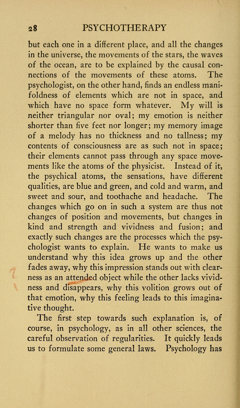 but each one in a different place, and all the changes in the universe, the movements of the stars, the waves of the ocean, are to be explained by the causal con- nections of the movements of these atoms. The psychologist, on the other hand, finds an endless mani- foldness of elements which are not in space, and which have no space form whatever. My will is neither triangular nor oval; my emotion is neither shorter than five feet nor longer; my memory image of a melody has no thickness and no tallness; my contents of consciousness are as such not in space; their elements cannot pass through any space move- ments like the atoms of the physicist. Instead of it, the psychical atoms, the sensations, have different qualities, are blue and green, and cold and warm, and sweet and sour, and toothache and headache. The changes which go on In such a system are thus not changes of position and movements, but changes in kind and strength and vividness and fusion; and exactly such changes are the processes which the psy- chologist wants to explain. He wants to make us understand why this idea grows up and the other fades away, why this Impression stands out with clear- ness as an attended object while the other lacks vivid- ness and disappears, why this volition grows out of that emotion, why this feeling leads to this imagina- tive thought. The first step towards such explanation is, of course, in psychology, as in all other sciences, the careful observation of regularities. It quickly leads us to formulate some general laws. Psychology has