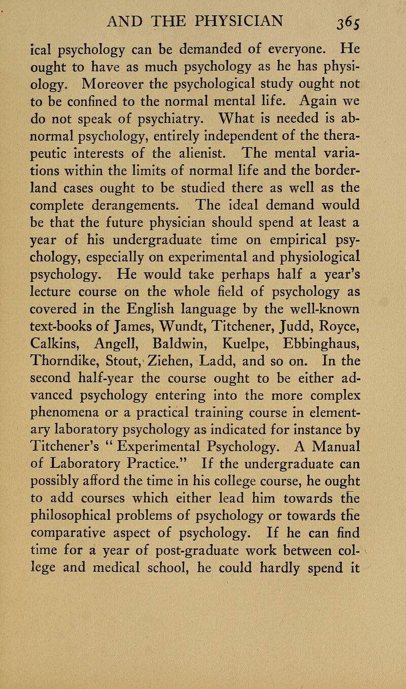 ical psychology can be demanded of everyone. He ought to have as much psychology as he has physi- ology. Moreover the psychological study ought not to be confined to the normal mental life. Again we do not speak of psychiatry. What is needed is ab- normal psychology, entirely independent of the thera- peutic interests of the alienist. The mental varia- tions within the limits of normal life and the border- land cases ought to be studied there as well as the complete derangements. The ideal demand would be that the future physician should spend at least a year of his undergraduate time on empirical psy- chology, especially on experimental and physiological psychology. He would take perhaps half a year's lecture course on the whole field of psychology as covered in the English language by the well-known text-books of James, Wundt, Titchener, Judd, Royce, Calkins, Angell, Baldwin, Kuelpe, Ebbinghaus, Thorndike, Stout, Ziehen, Ladd, and so on. In the second half-year the course ought to be either ad- vanced psychology entering into the more complex phenomena or a practical training course in element- ary laboratory psychology as indicated for instance by Titchener's  Experimental Psychology. A Manual of Laboratory Practice. If the undergraduate can possibly afford the time in his college course, he ought to add courses which either lead him towards the philosophical problems of psychology or towards the comparative aspect of psychology. If he can find time for a year of post-graduate work between col- lege and medical school, he could hardly spend it