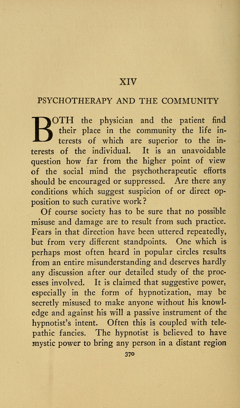 XIV PSYCHOTHERAPY AND THE COMMUNITY BOTH the physician and the patient find their place in the community the life In- terests of which are superior to the in- terests of the individual. It is an unavoidable question how far from the higher point of view of the social mind the psychotherapeutic efforts should be encouraged or suppressed. Are there any conditions which suggest suspicion of or direct op- position to such curative work? Of course society has to be sure that no possible misuse and damage are to result from such practice. Fears in that direction have been uttered repeatedly, but from very different standpoints. One which is perhaps most often heard in popular circles results from an entire misunderstanding and deserves hardly any discussion after our detailed study of the proc- esses involved. It is claimed that suggestive power, especially in the form of hypnotization, may be secretly misused to make anyone without his knowl- edge and against his will a passive instrument of the hypnotist's intent. Often this Is coupled with tele- pathic fancies. The hypnotist Is believed to have mystic power to bring any person In a distant region