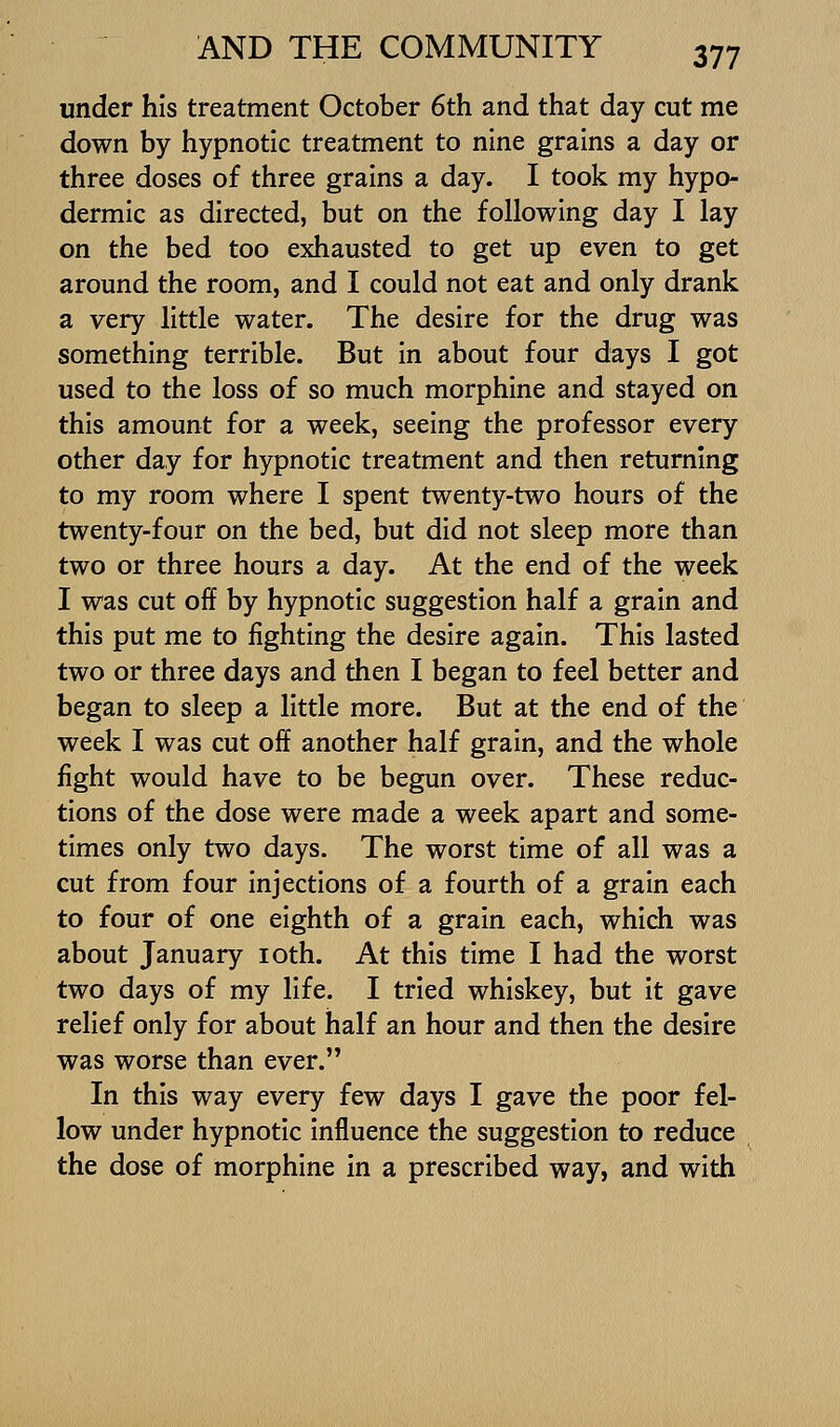 under his treatment October 6th and that day cut me down by hypnotic treatment to nine grains a day or three doses of three grains a day. I took my hypo- dermic as directed, but on the following day I lay on the bed too exhausted to get up even to get around the room, and I could not eat and only drank a very little water. The desire for the drug was something terrible. But in about four days I got used to the loss of so much morphine and stayed on this amount for a week, seeing the professor every other day for hypnotic treatment and then returning to my room where I spent twenty-two hours of the twenty-four on the bed, but did not sleep more than two or three hours a day. At the end of the week I was cut off by hypnotic suggestion half a grain and this put me to fighting the desire again. This lasted two or three days and then I began to feel better and began to sleep a little more. But at the end of the week I was cut off another half grain, and the whole fight would have to be begun over. These reduc- tions of the dose were made a week apart and some- times only two days. The worst time of all was a cut from four injections of a fourth of a grain each to four of one eighth of a grain each, which was about January loth. At this time I had the worst two days of my life. I tried whiskey, but it gave relief only for about half an hour and then the desire was worse than ever. In this way every few days I gave the poor fel- low under hypnotic influence the suggestion to reduce the dose of morphine in a prescribed way, and with