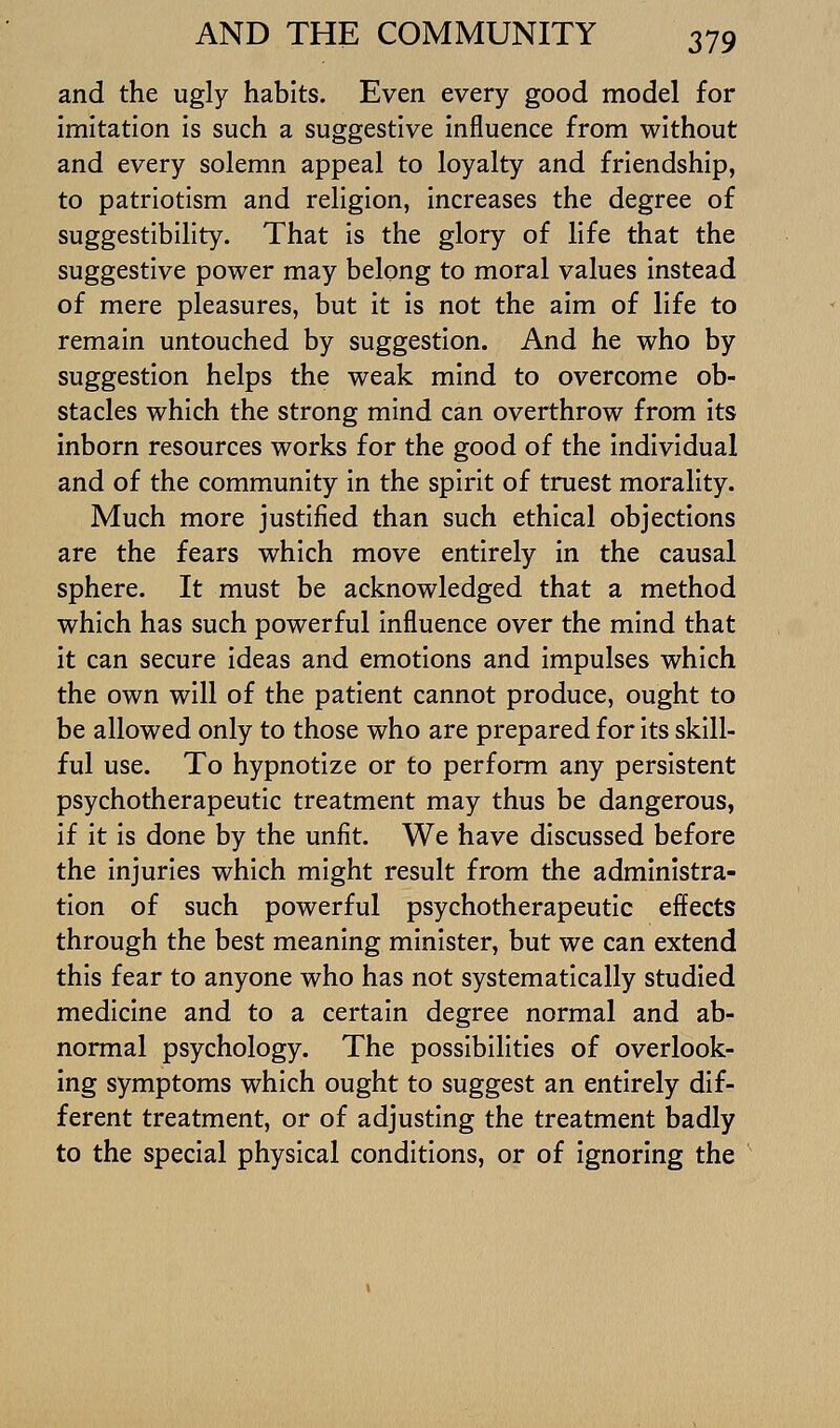 and the ugly habits. Even every good model for imitation is such a suggestive influence from without and every solemn appeal to loyalty and friendship, to patriotism and religion, increases the degree of suggestibility. That is the glory of life that the suggestive power may belong to moral values instead of mere pleasures, but it is not the aim of life to remain untouched by suggestion. And he who by suggestion helps the weak mind to overcome ob- stacles which the strong mind can overthrow from its inborn resources works for the good of the individual and of the community in the spirit of truest morality. Much more justified than such ethical objections are the fears which move entirely in the causal sphere. It must be acknowledged that a method which has such powerful influence over the mind that it can secure ideas and emotions and impulses which the own will of the patient cannot produce, ought to be allowed only to those who are prepared for its skill- ful use. To hypnotize or to perform any persistent psychotherapeutic treatment may thus be dangerous, if it is done by the unfit. We have discussed before the injuries which might result from the administra- tion of such powerful psychotherapeutic effects through the best meaning minister, but we can extend this fear to anyone who has not systematically studied medicine and to a certain degree normal and ab- normal psychology. The possibilities of overlook- ing symptoms which ought to suggest an entirely dif- ferent treatment, or of adjusting the treatment badly to the special physical conditions, or of ignoring the