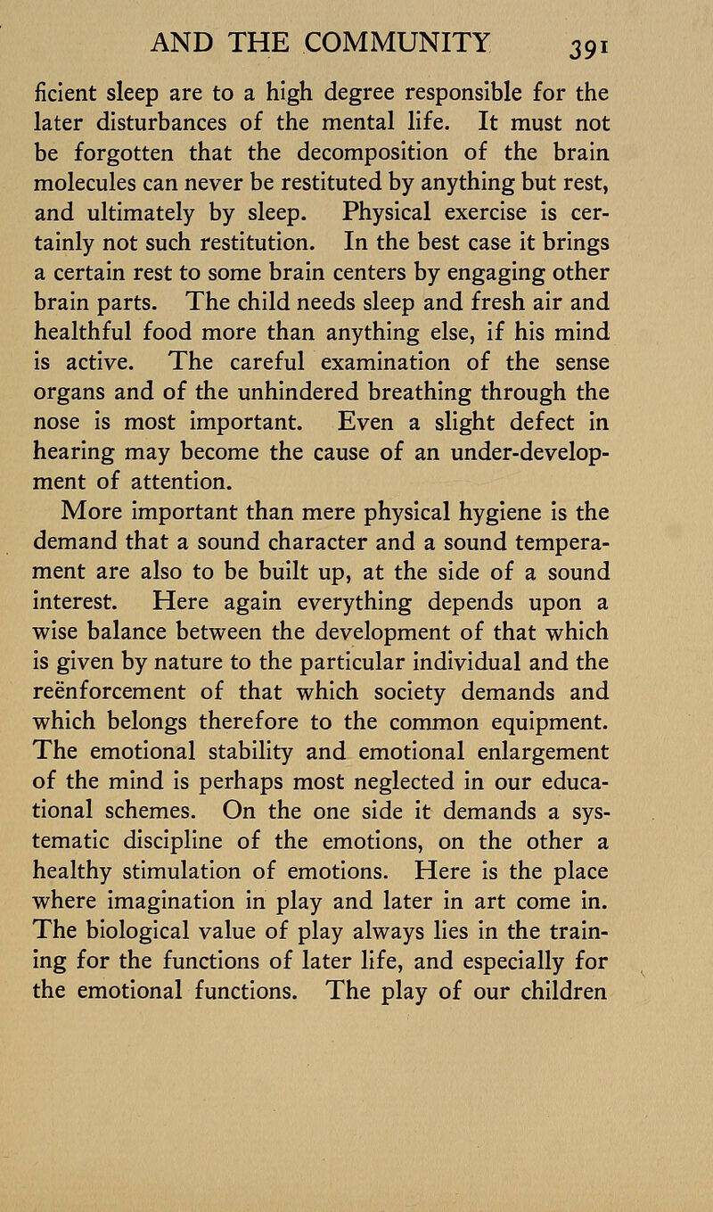 ficient sleep are to a high degree responsible for the later disturbances of the mental life. It must not be forgotten that the decomposition of the brain molecules can never be restituted by anything but rest, and ultimately by sleep. Physical exercise Is cer- tainly not such restitution. In the best case it brings a certain rest to some brain centers by engaging other brain parts. The child needs sleep and fresh air and healthful food more than anything else, if his mind is active. The careful examination of the sense organs and of the unhindered breathing through the nose Is most important. Even a slight defect in hearing may become the cause of an under-develop- ment of attention. More Important than mere physical hygiene Is the demand that a sound character and a sound tempera- ment are also to be built up, at the side of a sound Interest. Here again everything depends upon a wise balance between the development of that which Is given by nature to the particular individual and the reenforcement of that which society demands and which belongs therefore to the common equipment. The emotional stability and emotional enlargement of the mind is perhaps most neglected in our educa- tional schemes. On the one side It demands a sys- tematic discipline of the emotions, on the other a healthy stimulation of emotions. Here is the place where imagination in play and later in art come In. The biological value of play always lies In the train- ing for the functions of later life, and especially for the emotional functions. The play of our children