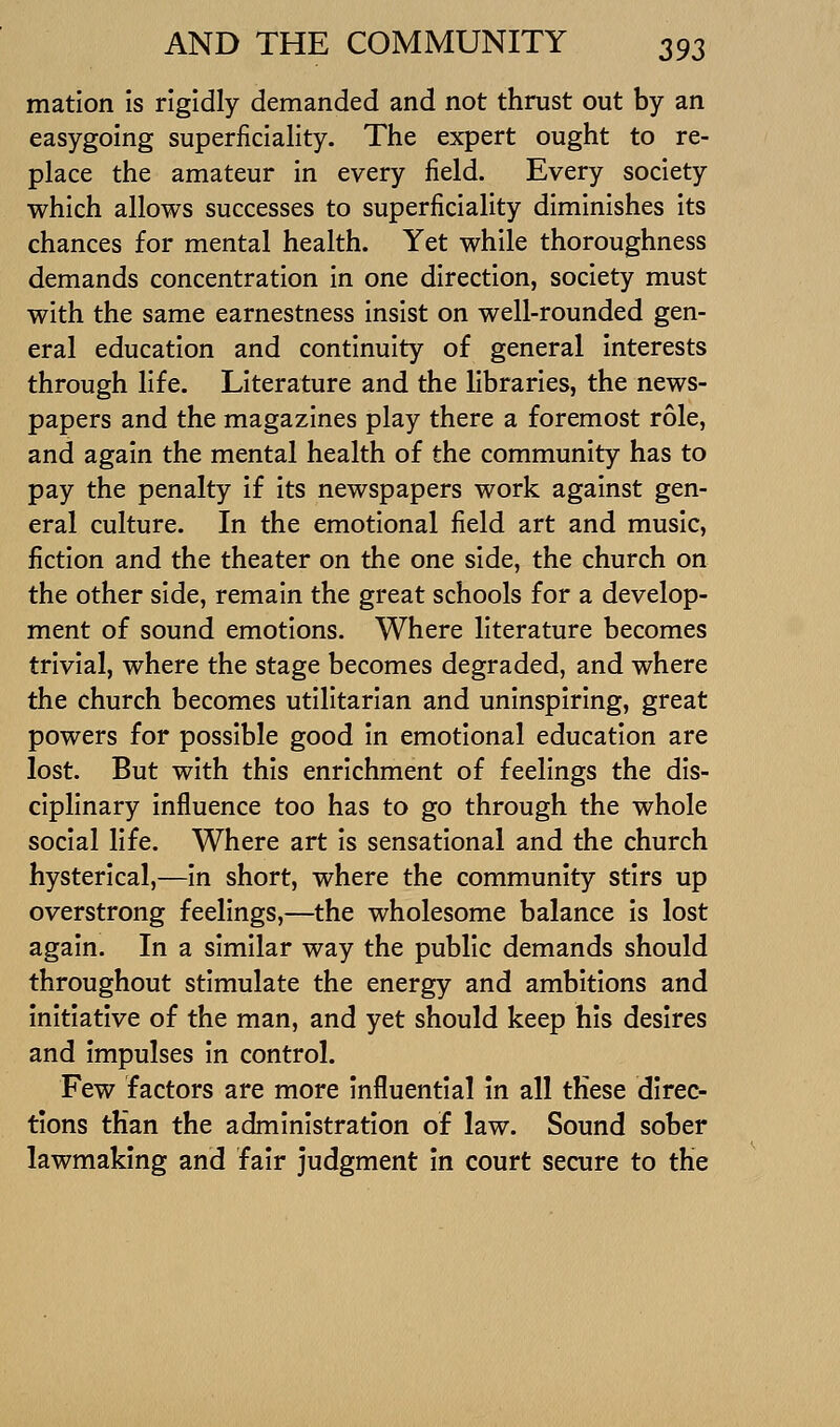 matlon is rigidly demanded and not thrust out by an easygoing superficiality. The expert ought to re- place the amateur in every field. Every society which allows successes to superficiality diminishes Its chances for mental health. Yet while thoroughness demands concentration in one direction, society must with the same earnestness insist on well-rounded gen- eral education and continuity of general interests through life. Literature and the libraries, the news- papers and the magazines play there a foremost role, and again the mental health of the community has to pay the penalty if its newspapers work against gen- eral culture. In the emotional field art and music, fiction and the theater on the one side, the church on the other side, remain the great schools for a develop- ment of sound emotions. Where literature becomes trivial, where the stage becomes degraded, and where the church becomes utilitarian and uninspiring, great powers for possible good in emotional education are lost. But with this enrichment of feelings the dis- ciplinary influence too has to go through the whole social life. Where art Is sensational and the church hysterical,—in short, where the community stirs up overstrong feelings,—the wholesome balance is lost again. In a similar way the public demands should throughout stimulate the energy and ambitions and initiative of the man, and yet should keep his desires and impulses in control. Few factors are more influential in all these direc- tions than the administration of law. Sound sober lawmaking and fair judgment in court secure to the