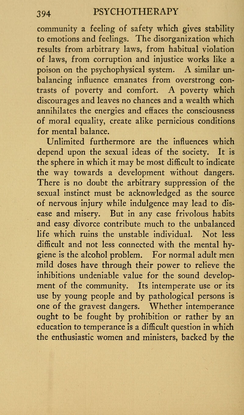 community a feeling of safety which gives stability to emotions and feelings. The disorganization which results from arbitrary laws, from habitual violation of laws, from corruption and injustice works like a poison on the psychophysical system. A similar un- balancing influence emanates from overstrong con- trasts of poverty and comfort. A poverty which discourages and leaves no chances and a wealth which annihilates the energies and effaces the consciousness of moral equality, create alike pernicious conditions for mental balance. Unlimited furthermore are the influences which depend upon the sexual Ideas of the society. It is the sphere in which It may be most difficult to Indicate the way towards a development without dangers. There Is no doubt the arbitrary suppression of the sexual Instinct must be acknowledged as the source of nervous injury while indulgence may lead to dis- ease and misery. But in any case frivolous habits and easy divorce contribute much to the unbalanced life which ruins the unstable individual. Not less difficult and not less connected with the mental hy- giene Is the alcohol problem. For normal adult men mild doses have through their power to relieve the inhibitions undeniable value for the sound develop- ment of the community. Its intemperate use or its use by young people and by pathological persons is one of the gravest dangers. Whether intemperance ought to be fought by prohibition or rather by an education to temperance is a difficult question in which the enthusiastic women and ministers, backed by the