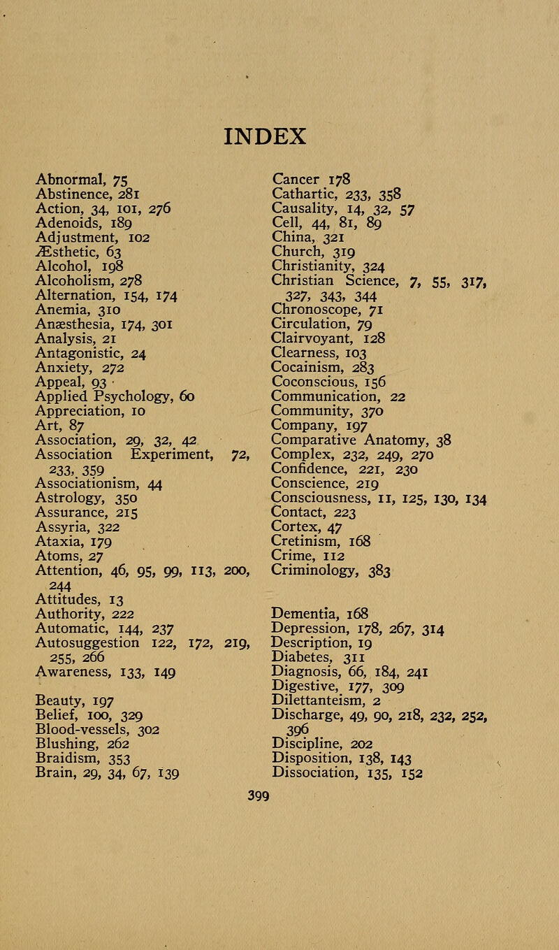 Abnormal, 75 Abstinence, 281 Action, 34, loi, 276 Adenoids, 189 Adjustment, 102 Esthetic, 63 Alcohol, 198 Alcoholism, 278 Alternation, 154, 174 Anemia, 310 Anaesthesia, 174, 301 Analysis, 21 Antagonistic, 24 Anxiety, 272 Appeal, 93 • Applied Psychology, 60 Appreciation, 10 Art, 87 , Association, 29, 32, 42 Association Experiment, ^2, 233, 359 . Associationism, 44 Astrology, 350 Assurance, 215 Assyria, 322 Ataxia, 179 Atoms, 27 Attention, 46, 95, 99, 113, 200, 244 Attitudes, 13 Authority, 222 Automatic, 144, 237 Autosuggestion 122, 172, 219, 25s, 266 Awareness, 133, 149 Beauty, 197 Belief, 100, 329 Blood-vessels, 302 Blushing, 262 Braidism, 353 Brain, 29, 34, 67, 139 Cancer 178 Cathartic, 233, 358 Causality, 14, 32, 57 Cell, 44, 81, 89 China, 321 Church, 319 Christianity, 324 Christian Science, 7, 55, 317, 327, 343, 344 Chronoscope, 71 Circulation, 79 Clairvoyant, 128 Clearness, 103 Cocainism, 283 Coconscious, 156 Communication, 22 Community, 370 Company, 197 Comparative Anatomy, 38 Complex, 232, 249, 270 Confidence, 221, 230 Conscience, 219 Consciousness, il, 125, 130, 134 Contact, 223 Cortex, 47 Cretinism, 168 Crime, 112 Criminology, 383 Dementia, 168 Depression, 178, 267, 314 Description, 19 Diabetes, 311 Diagnosis, 66, 184, 241 Digestive, 177, 309 Dilettanteism, 2 Discharge, 49, 90, 218, 232, 252, 396 Discipline, 202 Disposition, 138, 143 Dissociation, 135, 152