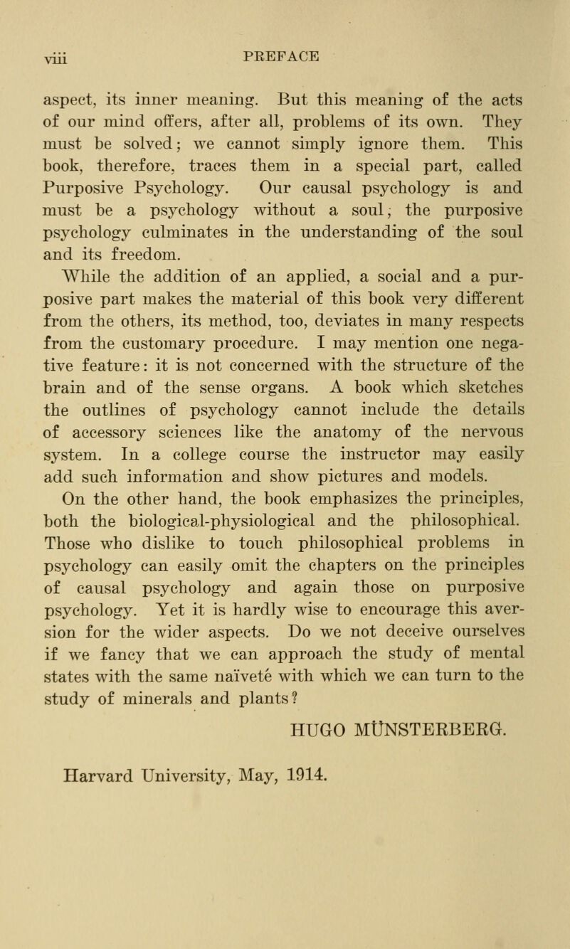 VUl aspect, its inner meaning. But this meaning of the acts of our mind offers, after all, problems of its own. They must be solved; we cannot simply ignore them. This book, therefore, traces them in a special part, called Purposive Psychology. Our causal psychology is and must be a psychology without a soul, the purposive psychology culminates in the understanding of the soul and its freedom. Wliile the addition of an applied, a social and a pur- posive part makes the material of this book very different from the others, its method, too, deviates in many respects from the customary procedure. I may mention one nega- tive feature: it is not concerned with the structure of the brain and of the sense organs. A book which sketches the outlines of psychology cannot include the details of accessory sciences like the anatomy of the nervous system. In a college course the instructor may easily add such information and show pictures and models. On the other hand, the book emphasizes the principles, both the biological-physiological and the philosophical. Those who dislike to touch philosophical problems in psychology can easily omit the chapters on the principles of causal psychology and again those on purposive psychology. Yet it is hardly wise to encourage this aver- sion for the wider aspects. Do we not deceive ourselves if we fancy that we can approach the study of mental states with the same naivete with which we can turn to the study of minerals and plants? HUGO MUNSTERBERG. Harvard University, May, 1914.