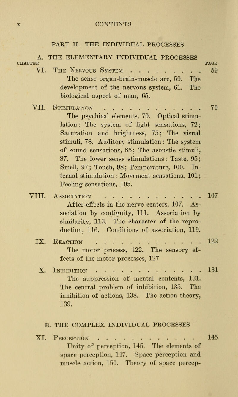 PART II. THE INDIVIDUAL PROCESSES A. THE ELEMENTARY INDIVIDUAL PROCESSES CHAPTER PAGE VI. The Nervous System 59 The sense organ-brain-musele are, 59. The development of the nervous system, 61. The biological aspect of man, 65. VII. Stimulation 70 The psychical elements, 70. Optical stimu- lation : The system of light sensations, 72; Saturation and brightness, 75; The visual stimuli, 78. Auditory stimulation: The system of sound sensations, 85; The acoustic stimuli, 87. The lower sense stimulations: Taste, 95; Smell, 97; Touch, 98; Temperature, 100. In- ternal stimulation: Movement sensations, 101; Feeling sensations, 105. VIII. Association . . . o 107 After-effects in the nerve centers, 107. As- sociation by contiguity. 111. Association by similarity, 113. The character of the repro- duction, 116. Conditions of association, 119. IX. Reaction 122 The motor process, 122. The sensory ef- fects of the motor processes, 127 X. Inhibition 131 The suppression of mental contents, 131. The central problem of inhibition, 135. The inhibition of actions, 138. The action theory, 139. B. THE COMPLEX INDIVIDUAL PROCESSES XI. Perception 145 Unity of perception, 145. The elements of space perception, 147. Space perception and muscle action, 150. Theory of space percep-