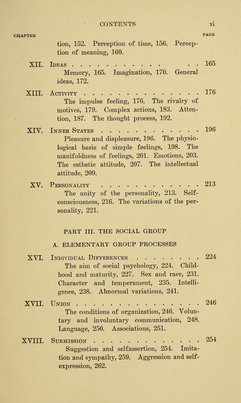 CHAPTER PA-GK tion, 152. Perception of time, 156. Percep- tion of meaning, 160. XII. Ideas . . . 165 Memory, 165. Imagination, 170. General ideas, 172. XIII. Activity 176 The impulse feeling, 176. The rivalry of motives, 179. Complex actions, 183. Atten- tion, 187. The thought process, 192. XIV. Inner States 196 Pleasure and displeasure, 196. The physio- logical basis of simple feelings, 198. The manifoldness of feelings, 201. Emotions, 203. The esthetic attitude, 207. The intellectual attitude, 209. XV. Personality 213 The unity of the personality, 213. Self- consciousness, 216. The variations of the per- sonality, 221. PART III. THE SOCIAL GROUP A. ELEMENTARY GROUP PROCESSES XVI. Individual Differences 224 The aim of social psychology, 224. Child- hood and maturity, 227. Sex and race, 231. Character and temperament, 235. Intelli- gence, 238. Abnormal variations, 241. XVII. Union 246 The conditions of organization, 246. Volun- tary and involuntary communication, 248. Language, 250. Associations, 251. XVIII. Submission 254 Suggestion and selfassertion, 254. Imita- tion and sympathy, 259. Aggression and self- expression, 262.