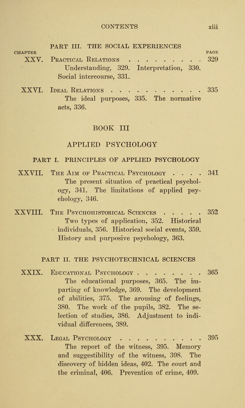 PART III. THE SOCIAL EXPERIENCES CHAPTER PAGE XXV. Practical Relations . 329 Understanding, 329. Interpretation, 330. Social intercourse, 331. XXVI. Ideal Relations 335 The ideal purposes, 335. The normative acts, 336. BOOK III APPLIED PSYCHOLOGY PART I. PRINCIPLES OF APPLIED PSYCHOLOGY XXVII. The Aim of Practical Psychology .... 341 The present situation of practical psychol- ogy, 341. The limitations of applied psy- chology, 346. XXVIII. The Psychohistorical Sciences 352 Two types of application, 352. Historical ■ individuals, 356. Historical social events, 359. History and purposive psychology, 363. PART II. THE PSYCHOTECHNICAL SCIENCES XXIX. Educational Psychology 365 The educational purposes, 365. The im- parting of knowledge, 369. The development of abilities, 375, The arousing of feelings, 380. The work of the pupils, 382. The se- lection of studies, 386. Adjustment to indi- vidual differences, 389. XXX. Legal Psychology . 395 The report of the witness, 395. Memory and suggestibility of the witness, 398. The discovery of hidden ideas, 402. The court and the criminal, 406, Prevention of crime, 409.