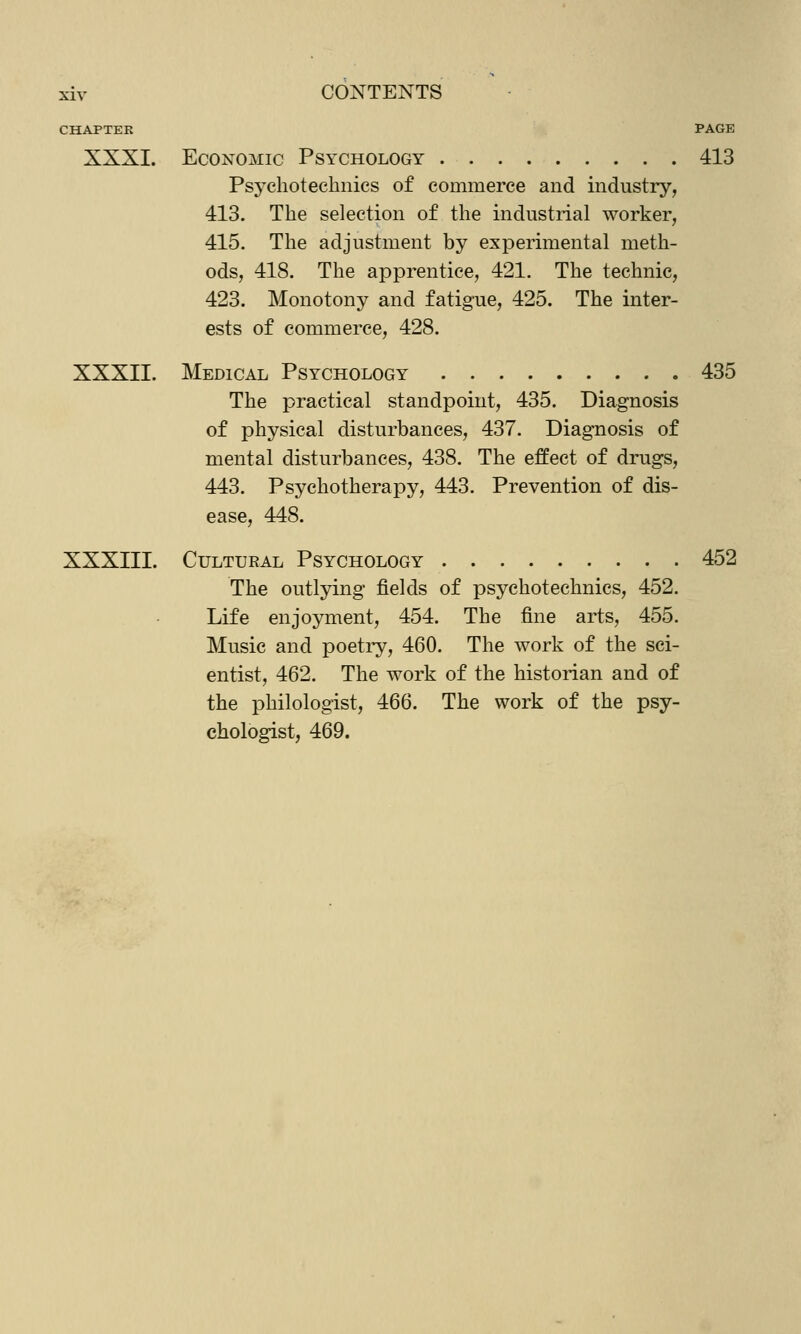 CHAPTER PAGE XXXI. Economic Psychology 413 Psychotechnics of commerce and industry, 413. The selection of the industrial worker, 415. The adjustment by experimental meth- ods, 418. The apprentice, 421. The technie, 423. Monotony and fatigue, 425. The inter- ests of commerce, 428. XXXII. Medical Psychology 435 The practical standpoint, 435. Diagnosis of physical disturbances, 437. Diagnosis of mental disturbances, 438. The effect of drugs, 443. Psychotherapy, 443. Prevention of dis- ease, 448. XXXIII. Cultural Psychology 452 The outlying fields of psychotechnics, 452. Life enjoyment, 454. The fine arts, 455. Music and poetry, 460. The work of the sci- entist, 462. The work of the historian and of the philologist, 466. The work of the psy- chologist, 469.