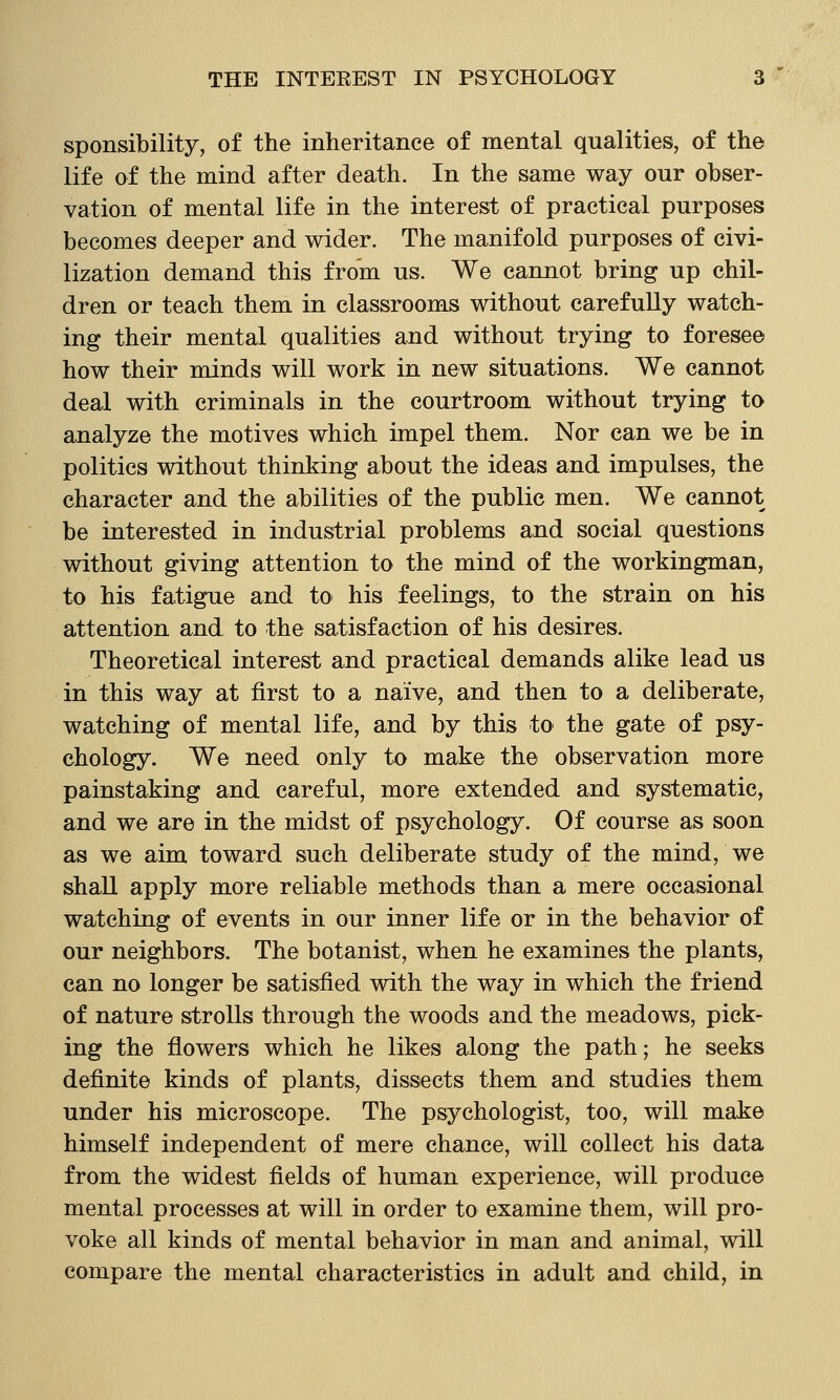 sponsibility, of the inheritance of mental qualities, of the life of the mind after death. In the same way our obser- vation of mental life in the interest of practical purposes becomes deeper and wider. The manifold purposes of civi- lization demand this from us. We cannot bring up chil- dren or teach them in classrooms without carefuUy watch- ing their mental qualities and without trying to foresee how their minds will work in new situations. We cannot deal with criminals in the courtroom without trying to analyze the motives which impel them. Nor can we be in politics without thinking about the ideas and impulses, the charaeter and the abilities of the public men. We cannot be interested in industrial problems and social questions without giving attention to the mind of the workingman, to his fatigue and to his feelings, to the strain on his attention and to the satisfaction of his desires. Theoretical interest and practical demands alike lead us in this way at first to a naive, and then to a deliberate, watching of mental life, and by this to the gate of psy- chology. We need only to make the observation more painstaking and careful, more extended and systematic, and we are in the midst of psychology. Of course as soon as we aim toward such deliberate study of the mind, we shall apply more reliable methods than a mere occasional watching of events in our inner life or in the behavior of our neighbors. The botanist, when he examines the plants, can no longer be satisfied with the way in which the friend of nature strolls through the woods and the meadows, pick- ing the flowers which he likes along the path; he seeks definite kinds of plants, dissects them and studies them under his microscope. The psychologist, too, will make himself independent of mere chance, will collect his data from the widest fields of human experience, will produce mental processes at will in order to examine them, will pro- voke all kinds of mental behavior in man and animal, will compare the mental characteristics in adult and child, in