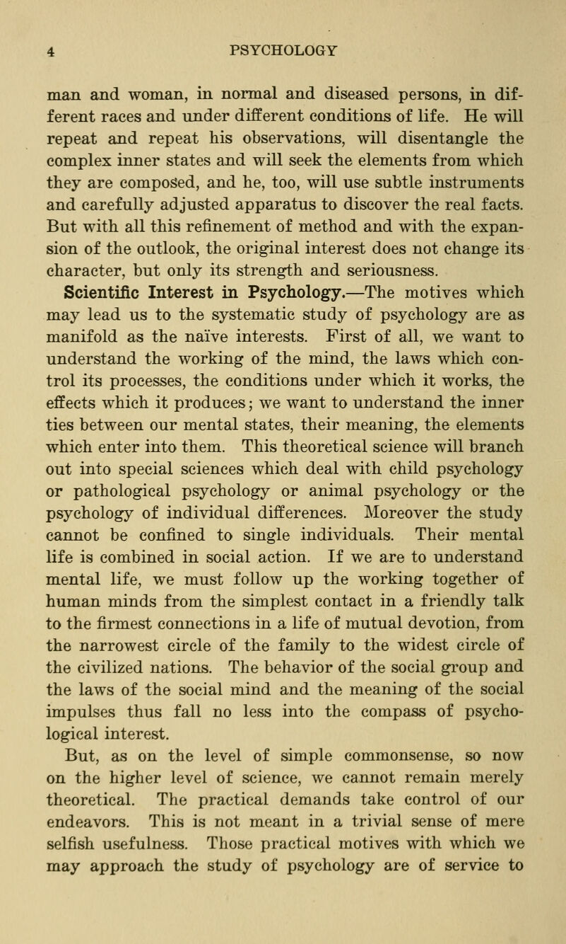 man and woman, in normal and diseased persons, in dif- ferent races and under different conditions of life. He will repeat and repeat his observations, will disentangle the complex inner states and will seek the elements from which they are composed, and he, too, will use subtle instruments and carefully adjusted apparatus to discover the real facts. But with all this refinement of method and with the expan- sion of the outlook, the original interest does not change its character, but only its strength and seriousness. Scientific Interest in Psychology.—The motives which may lead us to the systematic study of psychology are as manifold as the naive interests. First of all, we want to understand the working of the mind, the laws which con- trol its processes, the conditions under which it works, the effects which it produces; we want to understand the inner ties between our mental states, their meaning, the elements which enter into them. This theoretical science will branch out into special sciences which deal with child psychology or pathological psychology or animal psychology or the psychology of individual differences. Moreover the study cannot be confined to single individuals. Their mental life is combined in social action. If we are to understand mental life, we must follow up the working together of human minds from the simplest contact in a friendly talk to the firmest connections in a life of mutual devotion, from the narrowest circle of the family to the widest circle of the civilized nations. The behavior of the social group and the laws of the social mind and the meaning of the social impulses thus fall no less into the compass of psycho- logical interest. But, as on the level of simple commonsense, so now on the higher level of science, we cannot remain merely theoretical. The practical demands take control of our endeavors. This is not meant in a trivial sense of mere selfish usefulness. Those practical motives with which we may approach the study of psychology are of service to