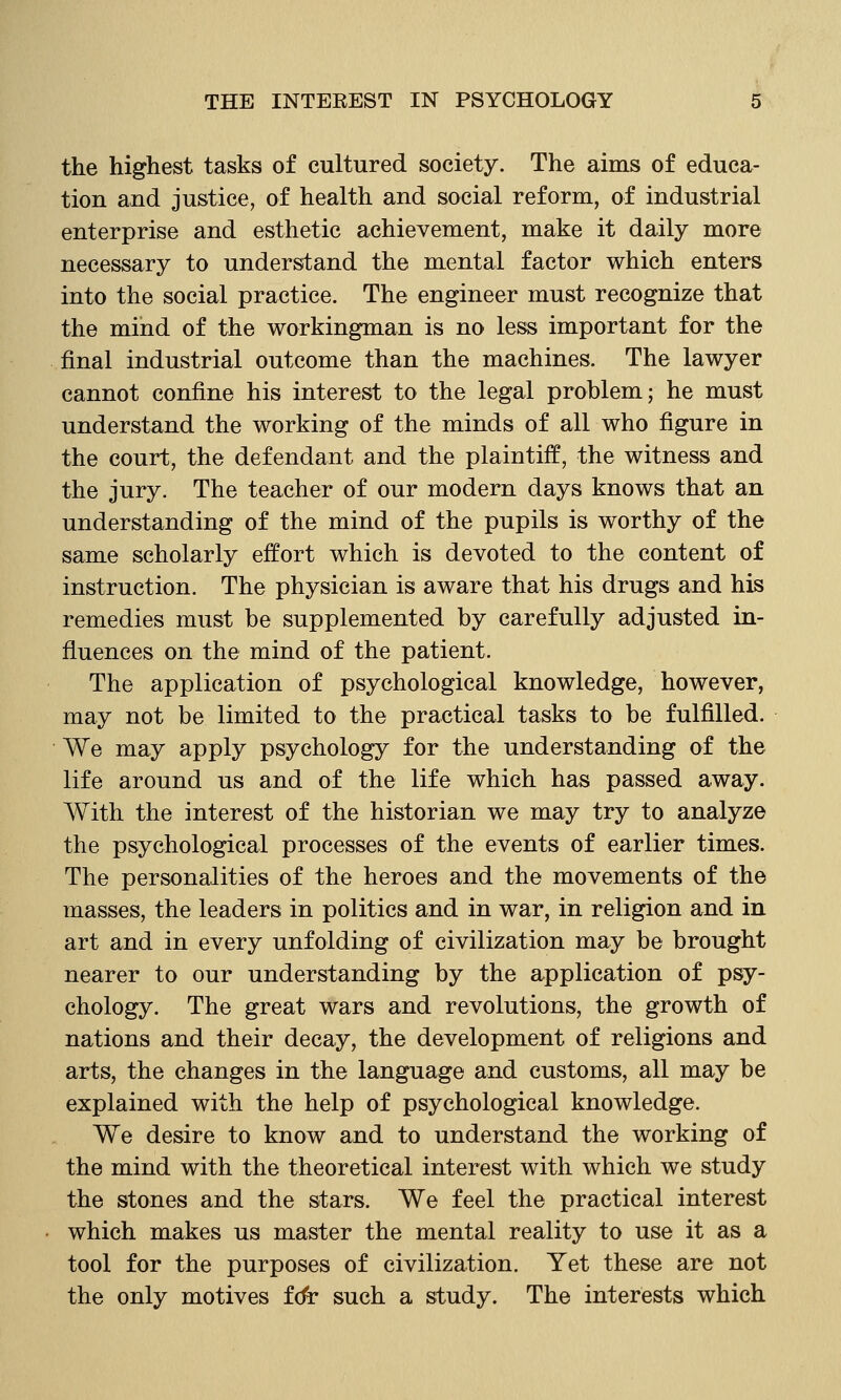 the highest tasks of cultured society. The aims of educa- tion and justice, of health and social reform, of industrial enterprise and esthetic achievement, make it daily more necessary to understand the mental factor which enters into the social practice. The engineer must recognize that the mind of the workingman is no less important for the final industrial outcome than the machines. The lawyer cannot confine his interest to the legal problem; he must understand the working of the minds of all who figure in the court, the defendant and the plaintiff, the witness and the jury. The teacher of our modern days knows that an understanding of the mind of the pupils is worthy of the same scholarly effort which is devoted to the content of instruction. The physician is aware that his drugs and his remedies must be supplemented by carefully adjusted in- fluences on the mind of the patient. The application of psychological knowledge, however, may not be limited to the practical tasks to be fulfilled. We may apply psychology for the understanding of the life around us and of the life which has passed away. With the interest of the historian we may try to analyze the psychological processes of the events of earlier times. The personalities of the heroes and the movements of the masses, the leaders in politics and in war, in religion and in art and in every unfolding of civilization may be brought nearer to our understanding by the application of psy- chology. The great wars and revolutions, the growth of nations and their decay, the development of religions and arts, the changes in the language and customs, all may be explained with the help of psychological knowledge. We desire to know and to understand the working of the mind with the theoretical interest with which we study the stones and the stars. We feel the practical interest which makes us master the mental reality to use it as a tool for the purposes of civilization. Yet these are not the only motives fdr such a study. The interests which