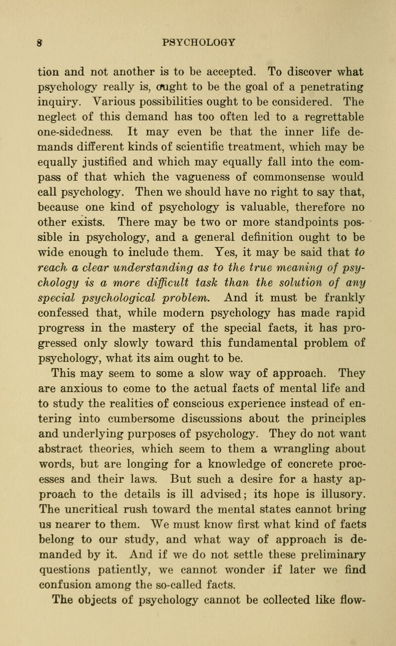 tion and not another is to be accepted. To discover what psychology really is, ought to be the goal of a penetrating inquiry. Various possibilities ought to be considered. The neglect of this demand has too often led to a regrettable one-sidedness. It may even be that the inner life de- mands different kinds of scientific treatment, which may be equally justified and which may equally fall into the com- pass of that which the vagueness of commonsense would call psychology. Then we should have no right to say that, because one kind of psychology is valuable, therefore no other exists. There may be two or more standpoints pos- sible in psychology, and a general definition ought to be wide enough to include them. Yes, it may be said that to reach a clear understanding as to the true meaning of psy- chology is a more difficult task than the solution of any special psychological prohlem. And it must be frankly confessed that, while modern psychology has made rapid progress in the mastery of the special facts, it has pro- gressed only slowly toward this fundamental problem of psychology, what its aim ought to be. This may seem to some a slow way of approach. They are anxious to come to the actual facts of mental life and to study the realities of conscious experience instead of en- tering into cumbersome discussions about the principles and underlying purposes of psychology. They do not want abstract theories, which seem to them a wrangling about words, but are longing for a knowledge of concrete proc- esses and their laws. But such a desire for a hasty ap- proach to the details is ill advised; its hope is illusory. The uncritical rush toward the mental states cannot bring us nearer to them. We must know first what kind of facts belong to our study, and what way of approach is de- manded by it. And if we do not settle these preliminary questions patiently, we cannot wonder if later we find confusion among the so-called facts. The objects of psychology cannot be collected like flow-