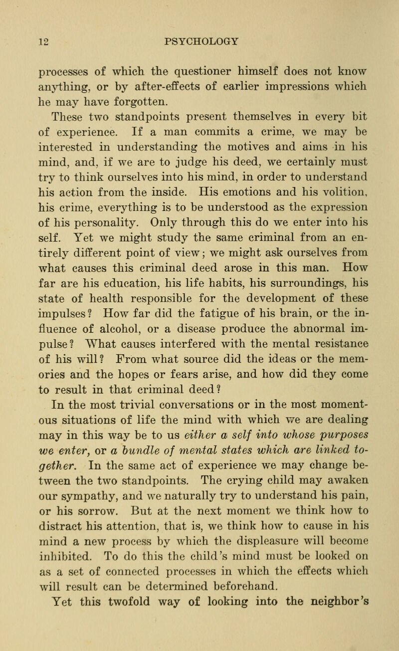 processes of which the questioner himself does not know an}i:hing, or by after-effects of earlier impressions which he may have forgotten. These two standpoints present themselves in every bit of experience. If a man commits a crime, we may be interested in understanding the motives and aims in his mind, and, if we are to judge his deed, we certainly must try to think ourselves into his mind, in order to understand his action from the inside. His emotions and his volition, his crime, everything is to be understood as the expression of his personality. Only through this do we enter into his self. Yet we might study the same criminal from an en- tirely different point of view; we might ask ourselves from what causes this criminal deed arose in this man. How far are his education, his life habits, his surroundings, his state of health responsible for the development of these impulses ? How far did the fatigue of his brain, or the in- fluence of alcohol, or a disease produce the abnormal im- pulse? What causes interfered with the mental resistance of his will? From what source did the ideas or the mem- ories and the hopes or fears arise, and how did they come to result in that criminal deed? In the most trivial conversations or in the most moment- ous situations of life the mind with which we are dealing may in this way be to us either a self into whose purposes we enter, or a bundle of mental states which are linked to- gether. In the same act of experience we may change be- tween the two standpoints. The crying child may awaken our sympathy, and we naturally try to understand his pain, or his sorrow. But at the next moment we think how to distract his attention, that is, we think how to cause in his mind a new process by which the displeasure will become inhibited. To do this the child's mind must be looked on as a set of connected processes in which the effects which will result can be determined beforehand. Yet this twofold way of looking into the neighbor's