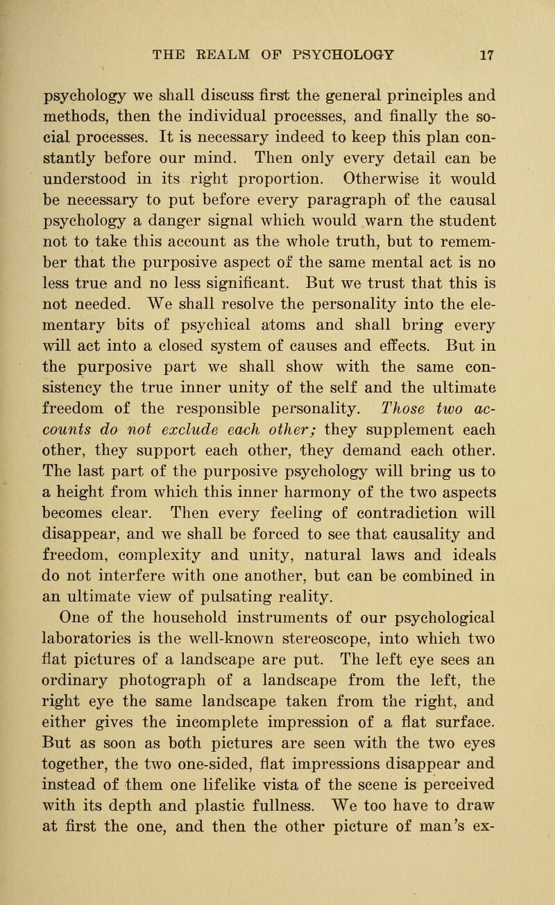 psychology we shall discuss first the general principles and methods, then the individual processes, and finally the so- cial processes. It is necessary indeed to keep this plan con- stantly before our mind. Then only every detail can be understood in its right proportion. Otherwise it would be necessary to put before every paragraph of the causal psychology a danger signal which would warn the student not to take this account as the whole truth, but to remem- ber that the purposive aspect of the same mental act is no less true and no less significant. But we trust that this is not needed. We shall resolve the personality into the ele- mentary bits of psychical atoms and shall bring every will act into a closed system of causes and effects. But in the purposive part we shall show with the same con- sistency the true inner unity of the self and the ultimate freedom of the responsible personality. Those two ac- counts do not exclude each other; they supplement each other, they support each other, they demand each other. The last part of the purposive psychology will bring us to a height from which this inner harmony of the two aspects becomes clear. Then every feeling of contradiction will disappear, and we shall be forced to see that causality and freedom, complexity and unity, natural laws and ideals do not interfere with one another, but can be combined in an ultimate view of pulsating reality. One of the household instruments of our psychological laboratories is the well-known stereoscope, into which two fiat pictures of a landscape are put. The left eye sees an ordinary photograph of a landscape from the left, the right eye the same landscape taken from the right, and either gives the incomplete impression of a flat surface. But as soon as both pictures are seen wdth the two eyes together, the two one-sided, flat impressions disappear and instead of them one lifelike vista of the scene is perceived with its depth and plastic fullness. We too have to draw at first the one, and then the other picture of man's ex-