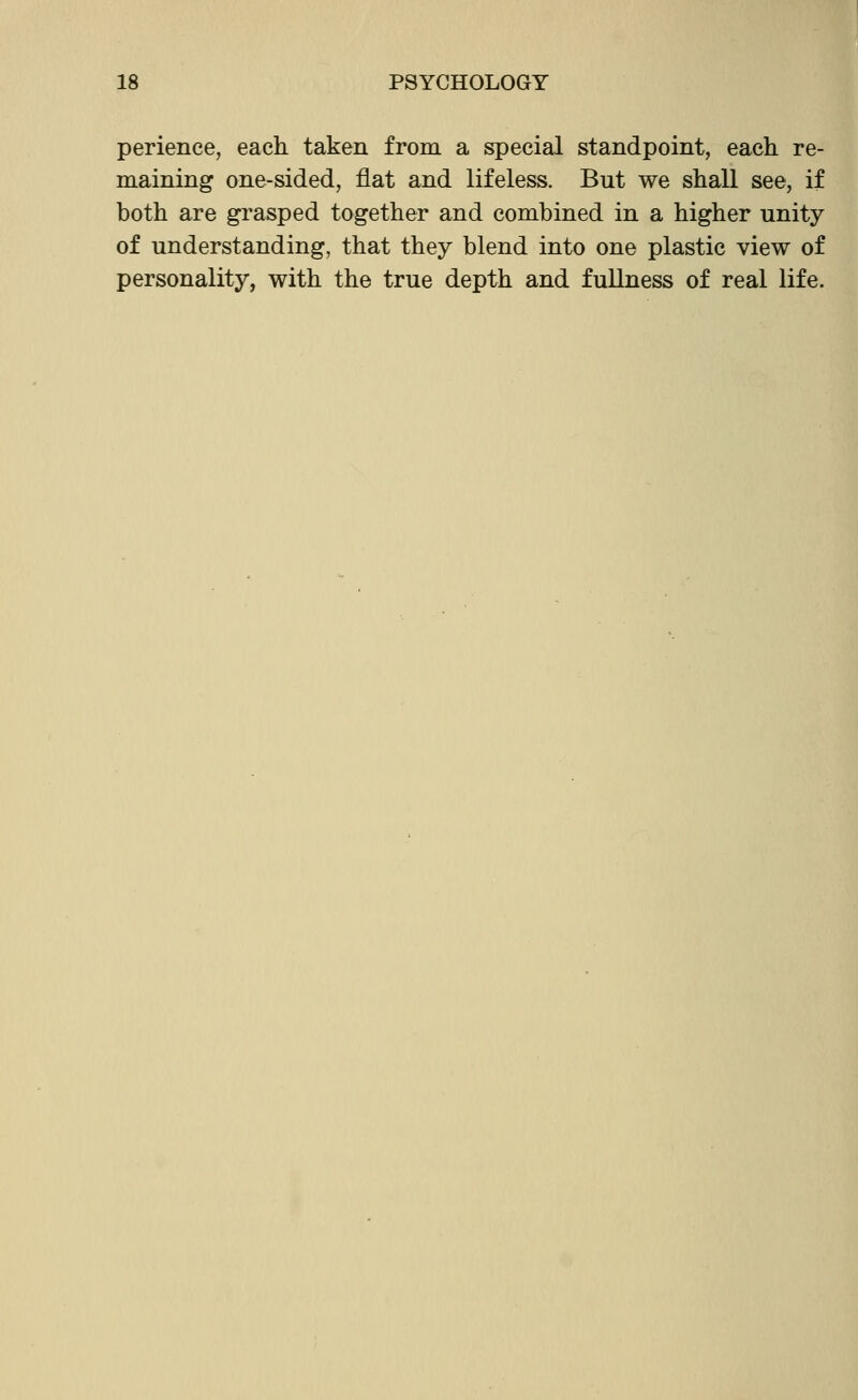 perience, each taken from a special standpoint, each re- maining one-sided, flat and lifeless. But we shall see, if both are grasped together and combined in a higher unity of understanding, that they blend into one plastic view of personality, with the true depth and fullness of real life.