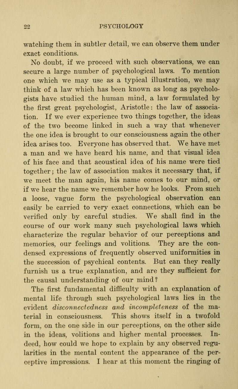 watching them in subtler detail, we can observe them under exact conditions. No doubt, if we proceed with such observations, we can secure a large number of psychological laws. To mention one which we may use as a typical illustration, we may think of a law which has been known as long as psycholo- gists have studied the human mind, a law formulated by the first great psychologist, Aristotle: the law of associa- tion. If we ever experience two things together, the ideas of the two become linked in such a way that whenever the one idea is brought to our consciousness again the other idea arises too. Everyone has observed that. We have met a man and we have heard his name, and that visual idea of his face and that acoustical idea of his name were tied together; the law of association makes it necessary that, if we meet the man again, his name comes to our mind, or if we hear the name we remember how he looks. From such a loose, vague form the psychological observation can easily be carried to very exact connections, which can be verified only by careful studies. We shall find in the course of our work many such psychological laws which characterize the regular behavior of our perceptions and memories, our feelings and volitions. They are the con- densed expressions of frequently observed uniformities in the succession of psychical contents. But can they really furnish us a true explanation, and are they sufficient for the causal understanding of our mind? The first fundamental difficulty with an explanation of mental life through such psychological laws lies in the evident disconnectedness and incompleteness of the ma- terial in consciousness. This shows itself in a twofold form, on the one side in our perceptions, on the other side in the ideas, volitions and higher mental processes. In- deed, how could we hope to explain by any observed regu- larities in the mental content the appearance of the per- ceptive impressions. I hear at this moment the ringing of