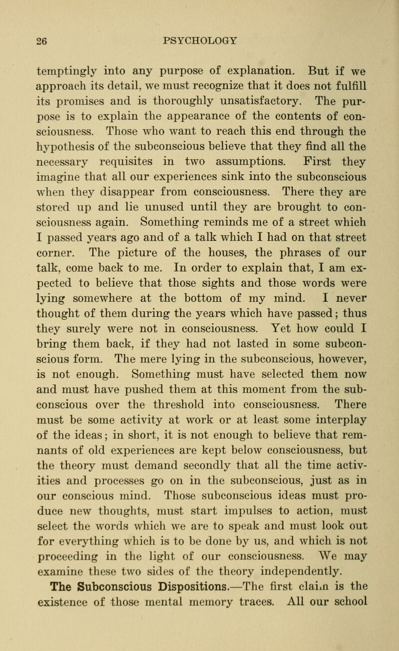 temptingly into any purpose of explanation. But if we approach its detail, we must recognize that it does not fulfill its promises and is thoroughly unsatisfactory. The pur- pose is to explain the appearance of the contents of con- sciousness. Those who want to reach this end through the hypothesis of the subconscious believe that they find all the necessary requisites in two assumptions. First they imagine that all our experiences sink into the subconscious when they disappear from consciousness. There they are stored up and lie unused until they are brought to con- sciousness again. Something reminds me of a street which I passed years ago and of a talk which I had on that street corner. The picture of the houses, the phrases of our talk, come back to me. In order to explain that, I am ex- pected to believe that those sights and those words were lying somewhere at the bottom of my mind. I never thought of them during the years which have passed; thus they surely were not in consciousness. Yet how could I bring them back, if they had not lasted in some subcon- scious form. The mere lying in the subconscious, however, is not enough. Something must have selected them now and must have pushed them at this moment from the sub- conscious over the threshold into consciousness. There must be some activity at work or at least some interplay of the ideas; in short, it is not enough to believe that rem- nants of old experiences are kept below consciousness, but the theory must demand secondly that all the time activ- ities and processes go on in the subconscious, just as in our conscious mind. Those subconscious ideas must pro- duce new thoughts, must start impulses to action, must select the words which we are to speak and must look out for everything which is to be done by us, and which is not proceeding in the light of our consciousness. We may examine these two sides of the theory independently. The Subconscious Dispositions.—The first claim is the existence of those mental memory traces. All our school