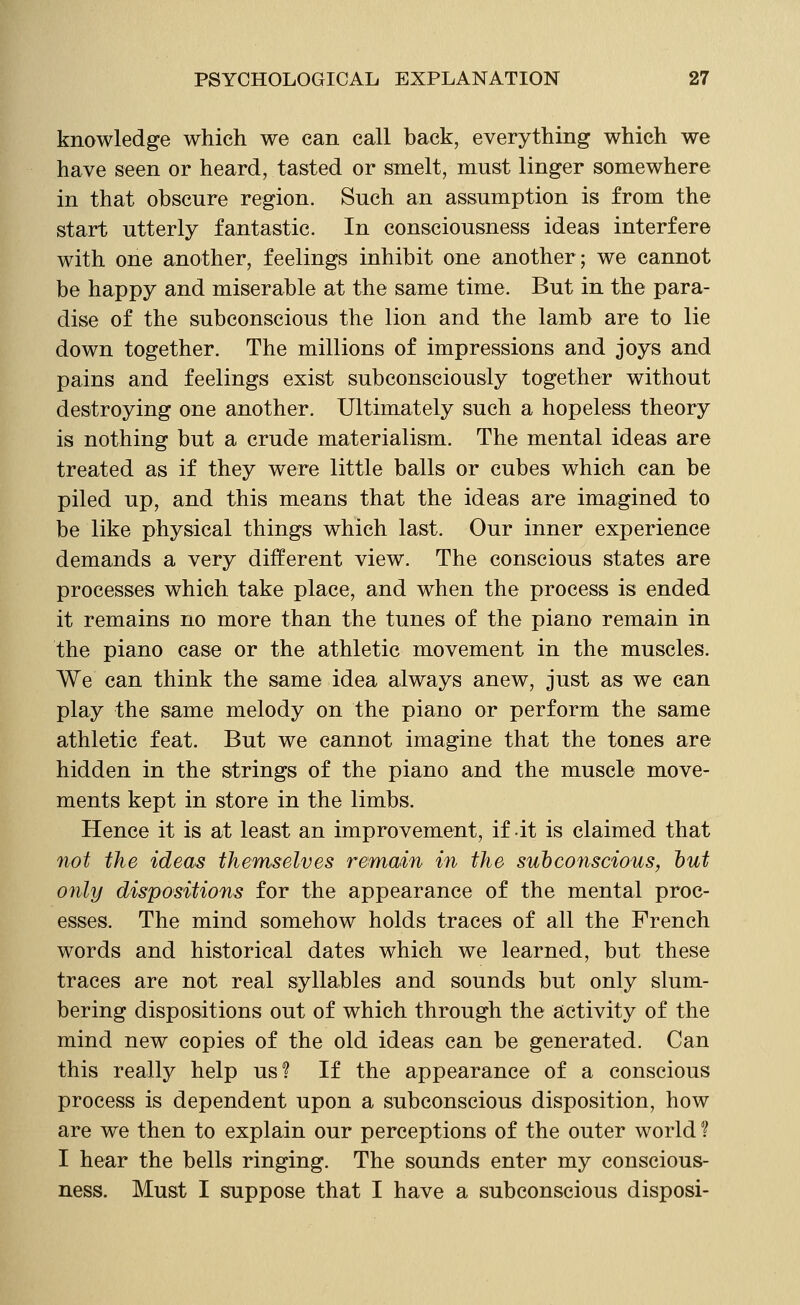 knowledge which we can call back, everything which we have seen or heard, tasted or smelt, must linger somewhere in that obscure region. Such an assumption is from the start utterly fantastic. In consciousness ideas interfere with one another, feelings inhibit one another; we cannot be happy and miserable at the same time. But in the para- dise of the subconscious the lion and the lamb are to lie down together. The millions of impressions and joys and pains and feelings exist subconsciously together without destroying one another. Ultimately such a hopeless theory is nothing but a crude materialism. The mental ideas are treated as if they were little balls or cubes which can be piled up, and this means that the ideas are imagined to be like physical things which last. Our inner experience demands a very different view. The conscious states are processes which take place, and when the process is ended it remains no more than the tunes of the piano remain in the piano case or the athletic movement in the muscles. We can think the same idea always anew, just as we can play the same melody on the piano or perform the same athletic feat. But we cannot imagine that the tones are hidden in the strings of the piano and the muscle move- ments kept in store in the limbs. Hence it is at least an improvement, if it is claimed that 7iot the ideas themselves remain in the suhconscious, hut only dispositions for the appearance of the mental proc- esses. The mind somehow holds traces of all the French words and historical dates which we learned, but these traces are not real syllables and sounds but only slum- bering dispositions out of which through the activity of the mind new copies of the old ideas can be generated. Can this really help us? If the appearance of a conscious process is dependent upon a subconscious disposition, how are we then to explain our perceptions of the outer world ? I hear the bells ringing. The sounds enter my conscious- ness. Must I suppose that I have a subconscious disposi-