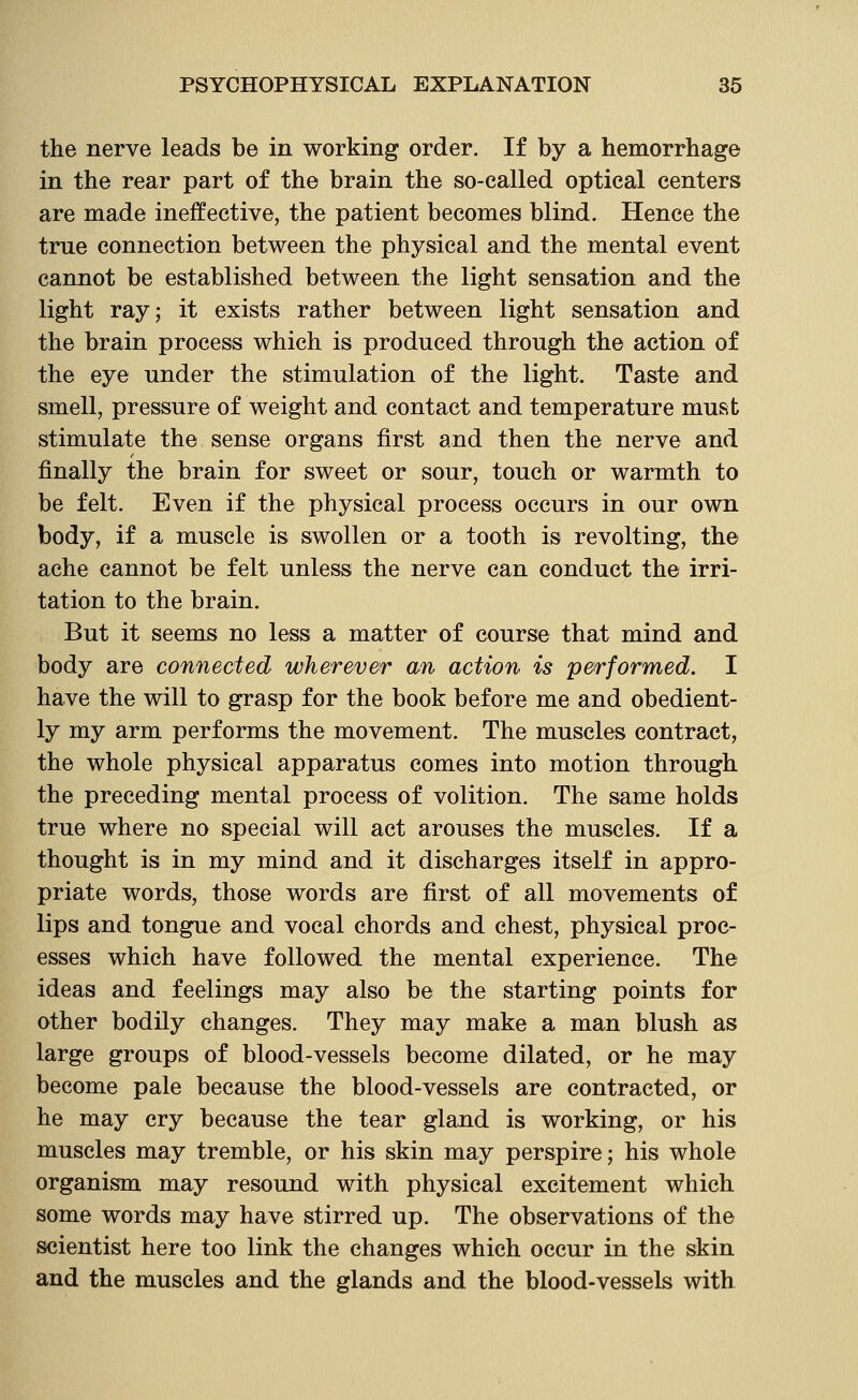 the nerve leads be in working order. If by a hemorrhage in the rear part of the brain the so-called optical centers are made ineffective, the patient becomes blind. Hence the true connection between the physical and the mental event cannot be established between the light sensation and the light ray; it exists rather between light sensation and the brain process which is produced through the action of the eye under the stimulation of the light. Taste and smell, pressure of weight and contact and temperature must stimulate the sense organs first and then the nerve and finally the brain for sweet or sour, touch or warmth to be felt. Even if the physical process occurs in our own body, if a muscle is swollen or a tooth is revolting, the ache cannot be felt unless the nerve can conduct the irri- tation to the brain. But it seems no less a matter of course that mind and body are connected wherever an action is performed. I have the will to grasp for the book before me and obedient- ly my arm performs the movement. The muscles contract, the whole physical apparatus comes into motion through the preceding mental process of volition. The same holds true where no special will act arouses the muscles. If a thought is in my mind and it discharges itself in appro- priate words, those words are first of all movements of lips and tongue and vocal chords and chest, physical proc- esses which have followed the mental experience. The ideas and feelings may also be the starting points for other bodily changes. They may make a man blush as large groups of blood-vessels become dilated, or he may become pale because the blood-vessels are contracted, or he may cry because the tear gland is working, or his muscles may tremble, or his skin may perspire; his whole organism may resound with physical excitement which some words may have stirred up. The observations of the scientist here too link the changes which occur in the skin and the muscles and the glands and the blood-vessels with