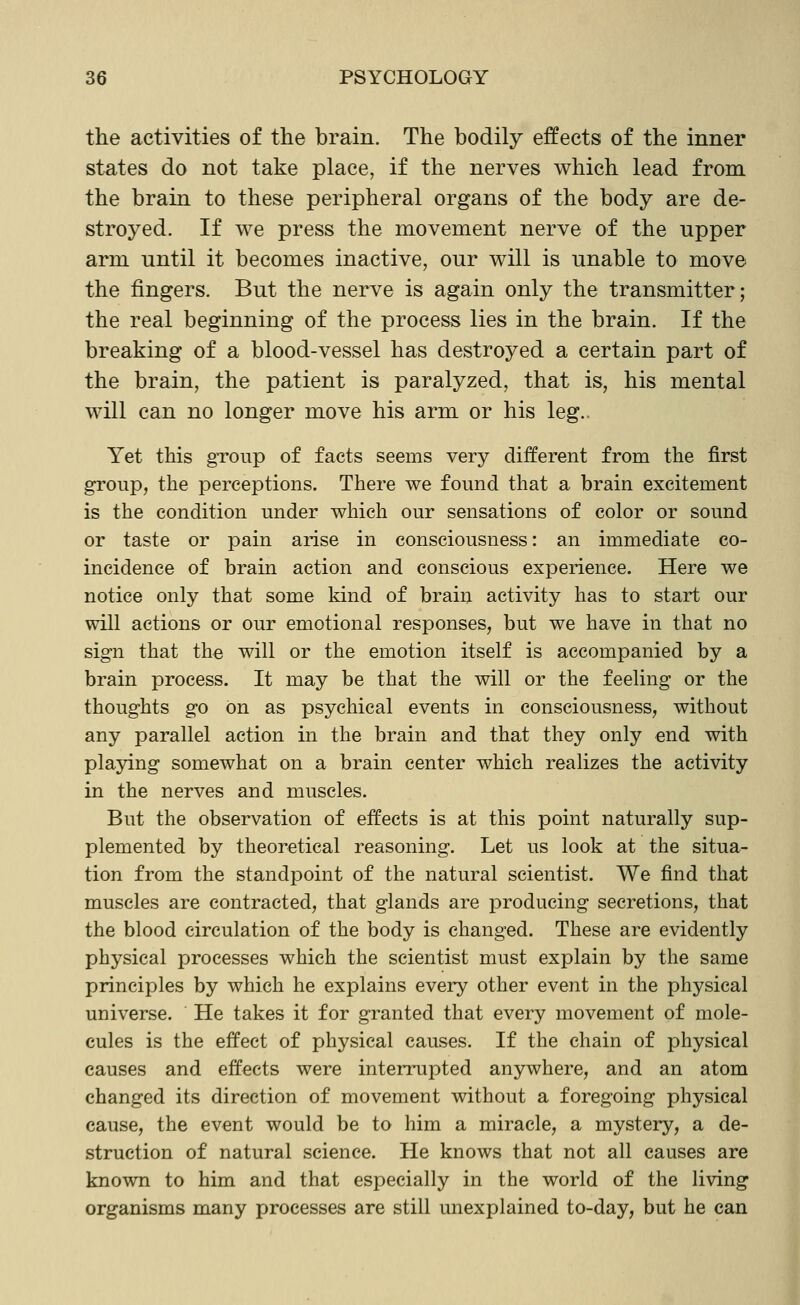 the activities of the brain. The bodily effects of the inner states do not take place, if the nerves which lead from the brain to these peripheral organs of the body are de- stroyed. If we press the movement nerve of the upper arm until it becomes inactive, our will is unable to move the fingers. But the nerve is again only the transmitter; the real beginning of the process lies in the brain. If the breaking of a blood-vessel has destroyed a certain part of the brain, the patient is paralyzed, that is, his mental will can no longer move his arm or his leg.. Yet this group of facts seems very different from the first group, the perceptions. There we found that a brain excitement is the condition under which our sensations of color or sound or taste or pain arise in consciousness: an immediate co- incidence of brain action and conscious experience. Here we notice only that some kind of brain activity has to start our will actions or our emotional responses, but we have in that no sign that the will or the emotion itself is accompanied by a brain process. It may be that the will or the feeling or the thoughts go on as psychical events in consciousness, without any parallel action in the brain and that they only end with playing somewhat on a brain center which reaUzes the activity in the nerves and muscles. But the observation of effects is at this point naturally sup- plemented by theoretical reasoning. Let us look at the situa- tion from the standpoint of the natural scientist. We find that muscles are contracted, that glands are producing secretions, that the blood circulation of the body is changed. These are evidently physical processes which the scientist must explain by the same principles by which he explains every other event in the physical universe. He takes it for granted that every movement of mole- cules is the effect of physical causes. If the chain of physical causes and effects were intennipted anywhere, and an atom changed its direction of movement without a foregoing physical cause, the event would be to him a miracle, a mystery, a de- struction of natural science. He knows that not all causes are known to him and that especially in the world of the living organisms many processes are still unexplained to-day, but he can