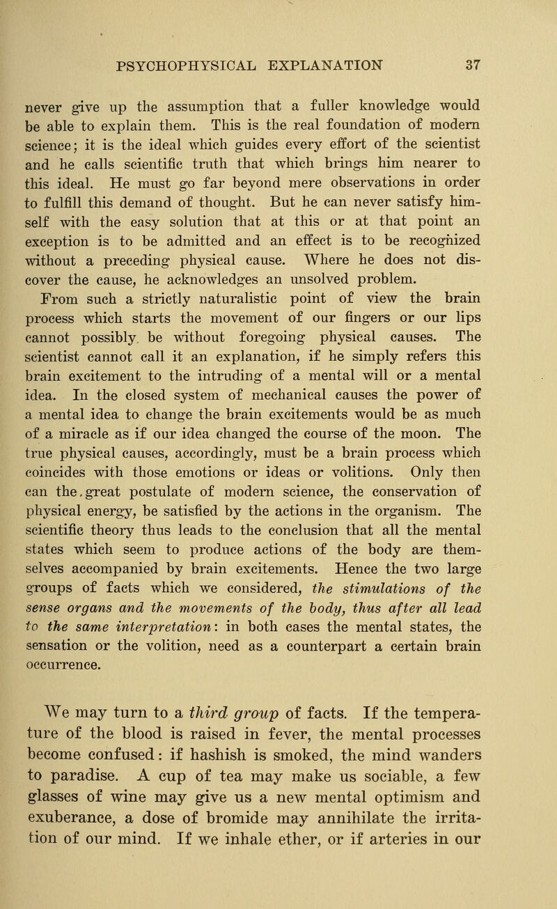 never give up the assumption that a fuller knowledge would be able to explain them. This is the real foundation of modem science; it is the ideal which guides every effort of the scientist and he calls scientific truth that which brings him nearer to this ideal. He must go far beyond mere observations in order to fulfill this demand of thought. But he can never satisfy him- self with the easy solution that at this or at that point an exception is to be admitted and an effect is to be recognized without a preceding physical cause. Where he does not dis- cover the cause, he acknowledges an unsolved problem. From such a strictly naturalistic point of view the brain process which starts the movement of our fingers or our lips cannot possibly be without foregoing physical causes. The scientist cannot call it an explanation, if he simply refers this brain excitement to the intruding of a mental will or a mental idea. In the closed system of mechanical causes the power of a mental idea to change the brain excitements would be as much of a miracle as if our idea changed the course of the moon. The true physical causes, accordingly, must be a brain process which coincides with those emotions or ideas or volitions. Only then can the,great postulate of modern science, the conservation of physical energy, be satisfied by the actions in the organism. The scientific theory thus leads to the conclusion that all the mental states which seem to produce actions of the body are them- selves accompanied by brain excitements. Hence the two large groups of facts which we considered, the stimulations of the sense organs and the movements of the body, thus after all lead to the same interpretation: in both cases the mental states, the sensation or the volition, need as a counterpart a certain brain occurrence. We may turn to a third group of facts. If the tempera- ture of the blood is raised in fever, the mental processes become confused: if hashish is smoked, the mind v^anders to paradise. A cup of tea may make us sociable, a few glasses of wine may give us a new mental optimism and exuberance, a dose of bromide may annihilate the irrita- tion of our mind. If we inhale ether, or if arteries in our