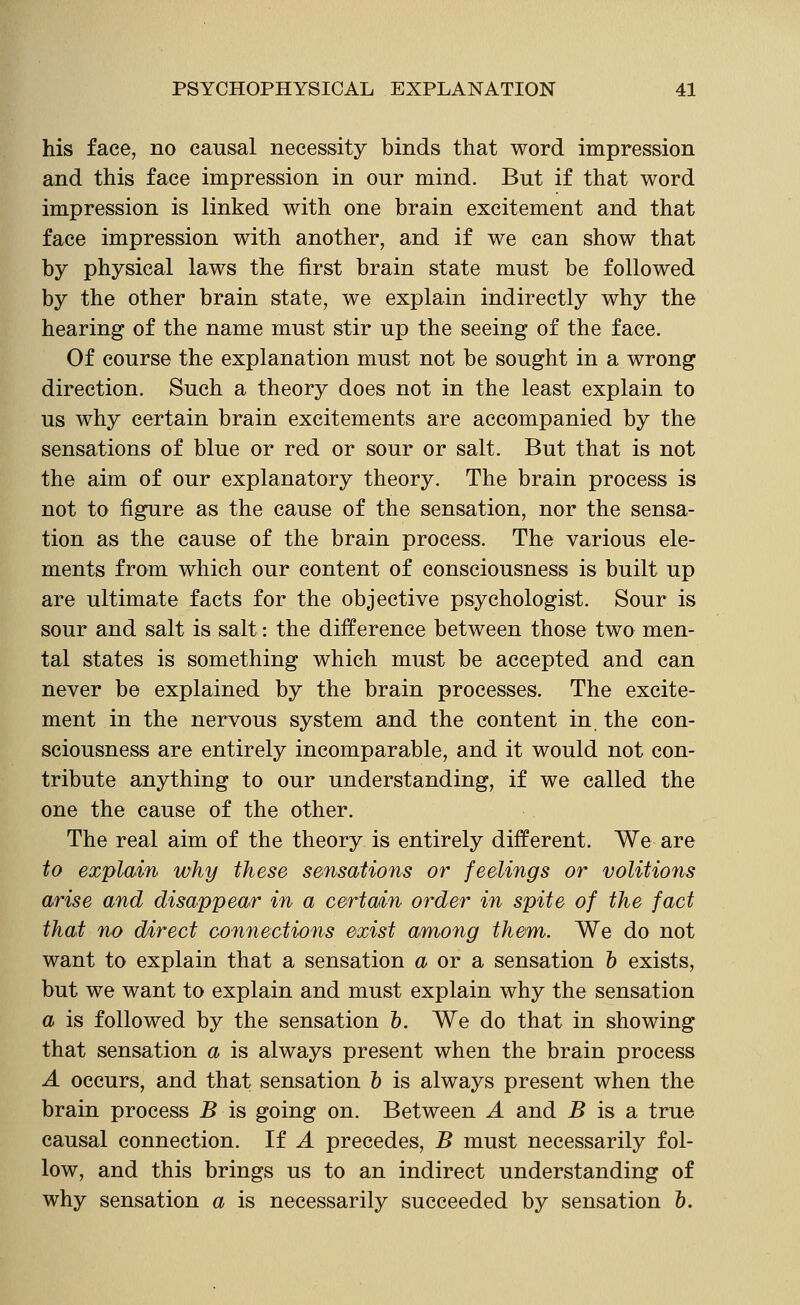 his face, no causal necessity binds that word impression and this face impression in our mind. But if that word impression is linked with one brain excitement and that face impression with another, and if we can show that by physical laws the first brain state must be followed by the other brain state, we explain indirectly why the hearing of the name must stir up the seeing of the face. Of course the explanation must not be sought in a wrong direction. Such a theory does not in the least explain to us why certain brain excitements are accompanied by the sensations of blue or red or sour or salt. But that is not the aim of our explanatory theory. The brain process is not to figure as the cause of the sensation, nor the sensa- tion as the cause of the brain process. The various ele- ments from which our content of consciousness is built up are ultimate facts for the objective psychologist. Sour is sour and salt is salt: the difference between those two men- tal states is something which must be accepted and can never be explained by the brain processes. The excite- ment in the nervous system and the content in the con- sciousness are entirely incomparable, and it would not con- tribute anything to our understanding, if we called the one the cause of the other. The real aim of the theory is entirely different. We are to explain why these sensations or feelings or volitions arise and disappear in a certain order in spite of the fact that no direct connections exist aniong them. We do not want to explain that a sensation <i or a sensation h exists, but we want to explain and must explain why the sensation a is followed by the sensation &. We do that in showing that sensation a is always present when the brain process A occurs, and that sensation & is always present when the brain process 5 is going on. Between A and 5 is a true causal connection. If A precedes, B must necessarily fol- low, and this brings us to an indirect understanding of why sensation a is necessarily succeeded by sensation &.