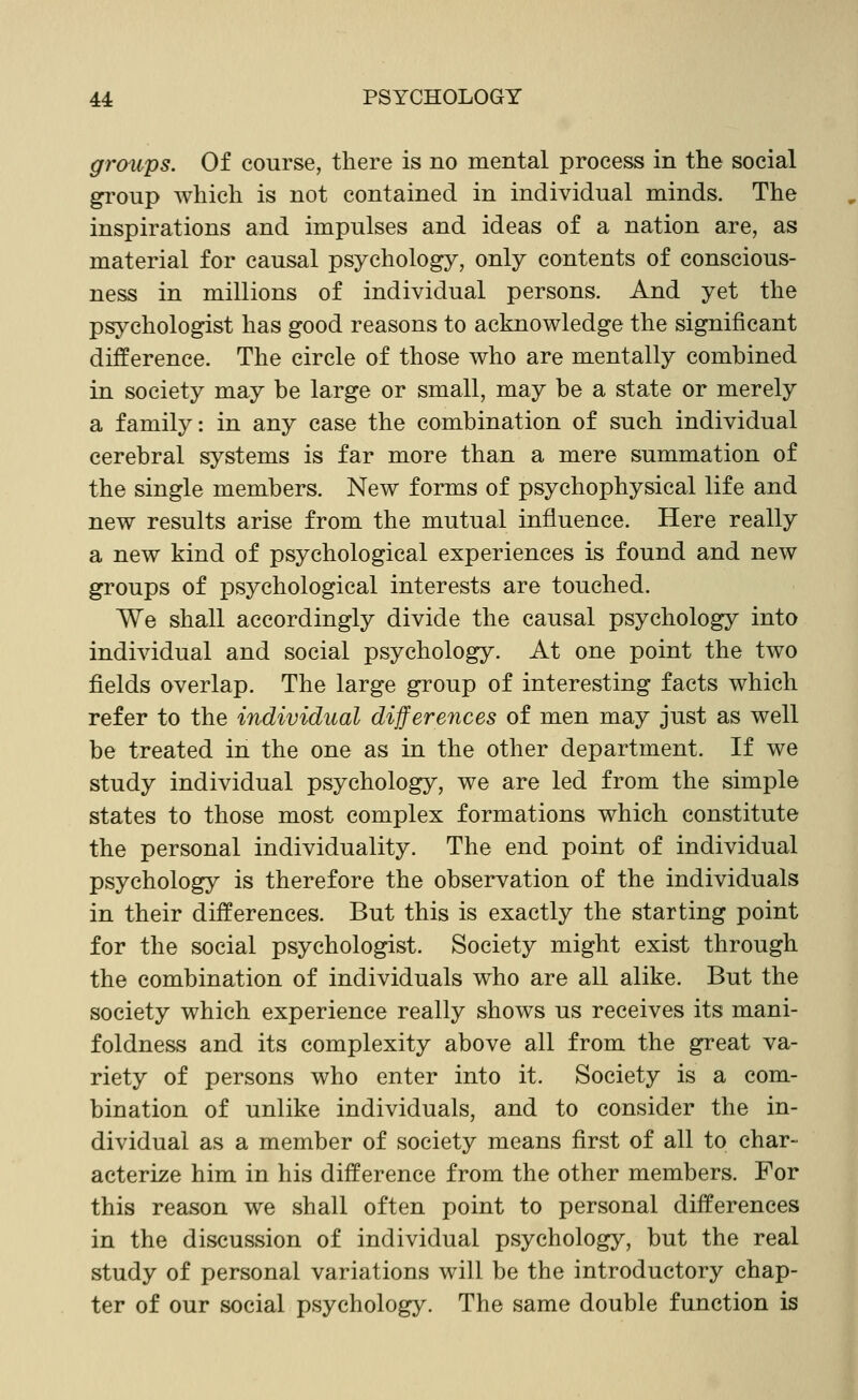 grmips. Of course, there is no mental process in the social group which is not contained in individual minds. The inspirations and impulses and ideas of a nation are, as material for causal psychology, only contents of conscious- ness in millions of individual persons. And yet the psychologist has good reasons to acknowledge the significant difference. The circle of those who are mentally combined in society may be large or small, may be a state or merely a family: in any case the combination of such individual cerebral systems is far more than a mere summation of the single members. New forms of psychophysical life and new results arise from the mutual influence. Here really a new kind of psychological experiences is found and new groups of psychological interests are touched. We shall accordingly divide the causal psychology into individual and social psychology. At one point the two fields overlap. The large group of interesting facts which refer to the individual differences of men may just as well be treated in the one as in the other department. If we study individual psychology, we are led from the simple states to those most complex formations which constitute the personal individuality. The end point of individual psychology is therefore the observation of the individuals in their differences. But this is exactly the starting point for the social psychologist. Society might exist through the combination of individuals who are all alike. But the society which experience really shows us receives its mani- foldness and its complexity above all from the great va- riety of persons who enter into it. Society is a com- bination of unlike individuals, and to consider the in- dividual as a member of society means first of all to char- acterize him in his difference from the other members. For this reason we shall often point to personal differences in the discussion of individual psychology, but the real study of personal variations will be the introductory chap- ter of our social psychology. The same double function is