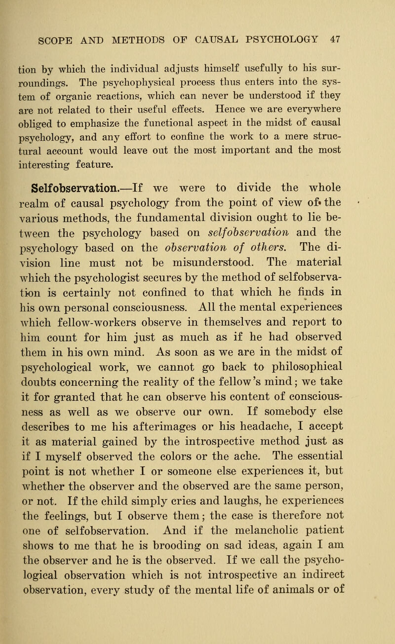 tion by which the individual adjusts himself usefully to his sur- roundings. The psychophysical process thus enters into the sys- tem of organic reactions, which can never be understood if they are not related to their useful effects. Hence we are everywhere obliged to emphasize the functional aspect in the midst of causal psychology, and any effort to confine the work to a mere struc- tural account would leave out the most important and the most interesting feature. Selfobservation.—If we were to divide the whole realm of causal psychology from the point of view of« the various methods, the fundamental division ought to lie be- tween the psychology based on selfobservation and the psychology based on the observation of others. The di- vision line must not be misunderstood. The material which the psychologist secures by the method of selfobserva- tion is certainly not confined to that which he finds in his own personal consciousness. All the mental experiences which fellow-workers observe in themselves and report to him count for him just as much as if he had observed them in his own mind. As soon as we are in the midst of psychological work, we cannot go back to philosophical doubts concerning the reality of the fellow's mind; we take it for granted that he can observe his content of conscious- ness as well as we observe our own. If somebody else describes to me his afterimages or his headache, I accept it as material gained by the introspective method just as if I myself observed the colors or the ache. The essential point is not whether I or someone else experiences it, but whether the observer and the observed are the same person, or not. If the child simply cries and laughs, he experiences the feelings, but I observe them; the case is therefore not one of selfobservation. And if the melancholic patient shows to me that he is brooding on sad ideas, again I am the observer and he is the observed. If we call the psycho- logical observation which is not introspective an indirect observation, every study of the mental life of animals or of