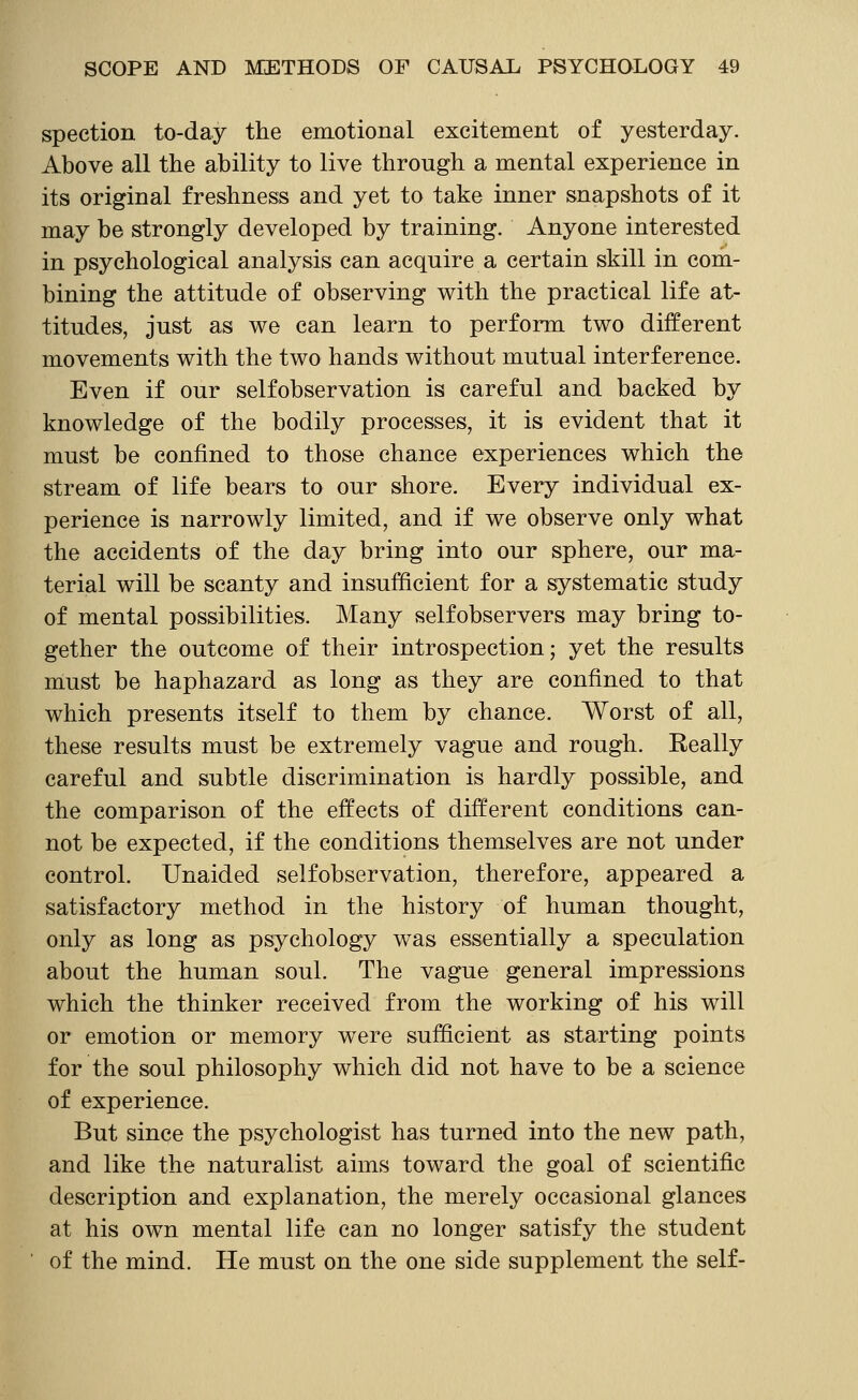 spection to-day the emotional excitement of yesterday. Above all the ability to live through a mental experience in its original freshness and yet to take inner snapshots of it may be strongly developed by training. Anyone interested in psychological analysis can acquire a certain skill in com- bining the attitude of observing with the practical life at- titudes, just as we can learn to perform two different movements with the two hands without mutual interference. Even if our selfobservation is careful and backed by knowledge of the bodily processes, it is evident that it must be confined to those chance experiences which the stream of life bears to our shore. Every individual ex- perience is narrowly limited, and if we observe only what the accidents of the day bring into our sphere, our ma- terial will be scanty and insufficient for a systematic study of mental possibilities. Many selfobservers may bring to- gether the outcome of their introspection; yet the results niust be haphazard as long as they are confined to that which presents itself to them by chance. Worst of all, these results must be extremely vague and rough. Really careful and subtle discrimination is hardly possible, and the comparison of the effects of different conditions can- not be expected, if the conditions themselves are not under control. Unaided selfobservation, therefore, appeared a satisfactory method in the history of human thought, only as long as psychology was essentially a speculation about the human soul. The vague general impressions which the thinker received from the working of his will or emotion or memory were sufficient as starting points for the soul philosophy which did not have to be a science of experience. But since the psychologist has turned into the new path, and like the naturalist aims toward the goal of scientific description and explanation, the merely occasional glances at his own mental life can no longer satisfy the student of the mind. He must on the one side supplement the self-