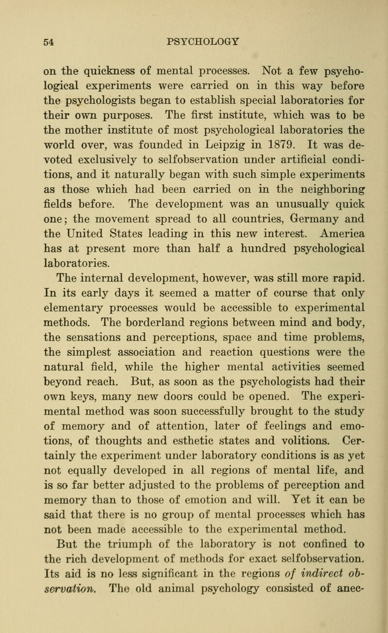 on the quickness of mental processes. Not a few psycho- logical experiments were carried on in this way before the psychologists began to establish special laboratories for their own purposes. The first institute, which was to be the mother institute of most psychological laboratories the world over, was founded in Leipzig in 1879. It was de- voted exclusively to selfobservation under artificial condi- tions, and it naturally began with such simple experiments as those which had been carried on in the neighboring fields before. The development was an unusually quick one; the movement spread to all countries, Germany and the United States leading in this new interest. America has at present more than half a hundred psychological laboratories. The internal development, however, was still more rapid. In its early days it seemed a matter of course that only elementary processes would be accessible to experimental methods. The borderland regions between mind and body, the sensations and perceptions, space and time problems, the simplest association and reaction questions were the natural field, while the higher mental activities seemed beyond reach. But, as soon as the psychologists had their own keys, many new doors could be opened. The experi- mental method was soon successfully brought to the study of memory and of attention, later of feelings and emo- tions, of thoughts and esthetic states and volitions. Cer- tainly the experiment under laboratory conditions is as yet not equally developed in all regions of mental life, and is so far better adjusted to the problems of perception and memory than to those of emotion and will. Yet it can be said that there is no group of mental processes which has not been made accessible to the experimental method. But the triumph of the laboratory is not confined to the rich development of methods for exact selfobservation. Its aid is no less significant in the regions of indirect ob- servation. The old animal psychology consisted of anec-