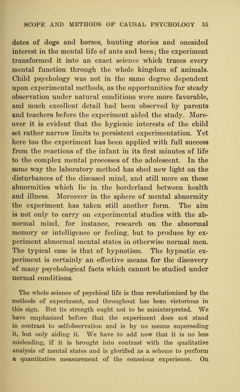 dotes of dogs and horses, hunting stories and onesided interest in the mental life of ants and bees; the experiment transformed it into an exact science which traces every mental function through the whole kingdom of animals. Child psychology was not in the same degree dependent upon experimental methods, as the opportunities for steady observation under natural conditions were more favorable, and much excellent detail had been observed by parents and teachers before the experiment aided the study. More- over it is evident that the hygienic interests of the child set rather narrow limits to persistent experimentation. Yet here too the experiment has been applied with full success from the reactions of the infant in its first minutes of life to the complex mental processes of the adolescent. In the same way the laboratory method has shed new light on the disturbances of the diseased mind, and still more on those abnormities which lie in the borderland between health and illness. Moreover in the sphere of mental abnormity the experiment has taken still another form. The aim is not only to carry on experimental studies with the ab- normal mind, for instance, research on the abnormal memory or intelligence or feeling, but to produce by ex- periment abnormal mental states in otherwise normal men. The typical case is that of hypnotism. The hypnotic ex- periment is certainly an effective means for the discovery of many psychological facts which cannot be studied under normal conditions. The whole science of psychical fife is thus revolutionized by the methods of experiment, and throughout has been victorious in this sign. But its strength ought not to be misinterpreted. We have emphasized before that the experiment does not stand in contrast to selfobservation and is by no means superseding it, but only aiding it. We have to add now that it is no less misleading, if it is brought into contrast with the qualitative analysis of mental states and is glorified as a scheme to perform a quantitative measurement of the conscious experience. On