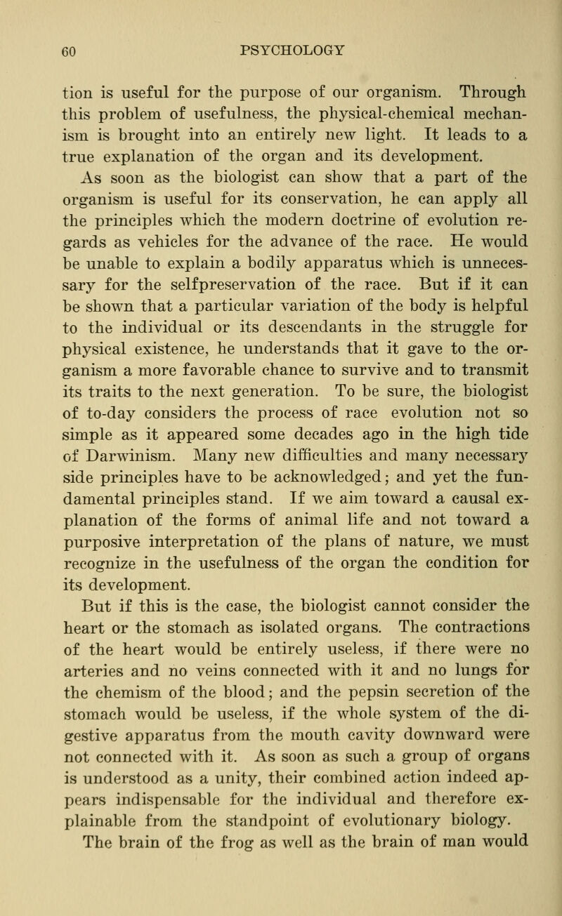 tion is useful for the purpose of our organism. Through this problem of usefulness, the physical-chemical mechan- ism is brought into an entirely new light. It leads to a true explanation of the organ and its development. As soon as the biologist can show that a part of the organism is useful for its conservation, he can apply all the principles which the modern doctrine of evolution re- gards as vehicles for the advance of the race. He would be unable to explain a bodily apparatus which is unneces- sary for the self preservation of the race. But if it can be shown that a particular variation of the body is helpful to the individual or its descendants in the struggle for physical existence, he understands that it gave to the or- ganism a more favorable chance to survive and to transmit its traits to the next generation. To be sure, the biologist of to-day considers the process of race evolution not so simple as it appeared some decades ago in the high tide of Darwinism. Many new difficulties and many necessary side principles have to be acknowledged; and yet the fun- damental principles stand. If we aim toward a causal ex- planation of the forms of animal life and not toward a purposive interpretation of the plans of nature, we must recognize in the usefulness of the organ the condition for its development. But if this is the case, the biologist cannot consider the heart or the stomach as isolated organs. The contractions of the heart would be entirely useless, if there were no arteries and no veins connected with it and no lungs for the chemism of the blood; and the pepsin secretion of the stomach would be useless, if the whole system of the di- gestive apparatus from the mouth cavity downward were not connected with it. As soon as such a group of organs is understood as a unity, their combined action indeed ap- pears indispensable for the individual and therefore ex- plainable from the standpoint of evolutionary biology. The brain of the frog as well as the brain of man would
