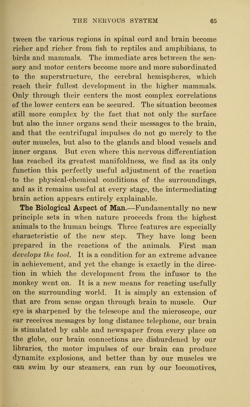 tween the various regions in spinal cord and brain become richer and richer from fish to reptiles and amphibians, to birds and mammals. The immediate arcs between the sen- sory and motor centers become more and more subordinated to the superstructure, the cerebral hemispheres, which reach their fullest development in the higher mammals. Only through their centers the most complex correlations of the lower centers can be secured. The situation becomes still more complex by the fact that not only the surface but also the inner organs send their messages to the brain, and that the centrifugal impulses do not go merely to the outer muscles, but also to the glands and blood vessels and inner organs. But even where this nervous differentiation has reached its greatest manifoldness, we find as its only function this perfectly useful adjustment of the reaction to the physical-chemical conditions of the surroundings, and as it remains useful at every stage, the intermediating brain action appears entirely explainable. The Biological Aspect of Man.—Fundamentally no new principle sets in when nature proceeds from the highest animals to the human beings. Three features are especially characteristic of the new step. They have long been prepared in the reactions of the animals. First man develops the tool. It is a condition for an extreme advance in achievement, and yet the change is exactly in the direc- tion in which the development from the infusor to the monkey went on. It is a new means for reacting usefully on the surrounding world. It is simply an extension of that arc from sense organ through brain to muscle. Our eye is sharpened by the telescope and the microscope, our ear receives messages by long distance telephone, our brain is stimulated by cable and newspaper from every place on the globe, our brain connections are disburdened by our libraries, the motor impulses of our brain can produce dynamite explosions, and better than by our muscles we can swim by our steamers, can run by our locomotives,