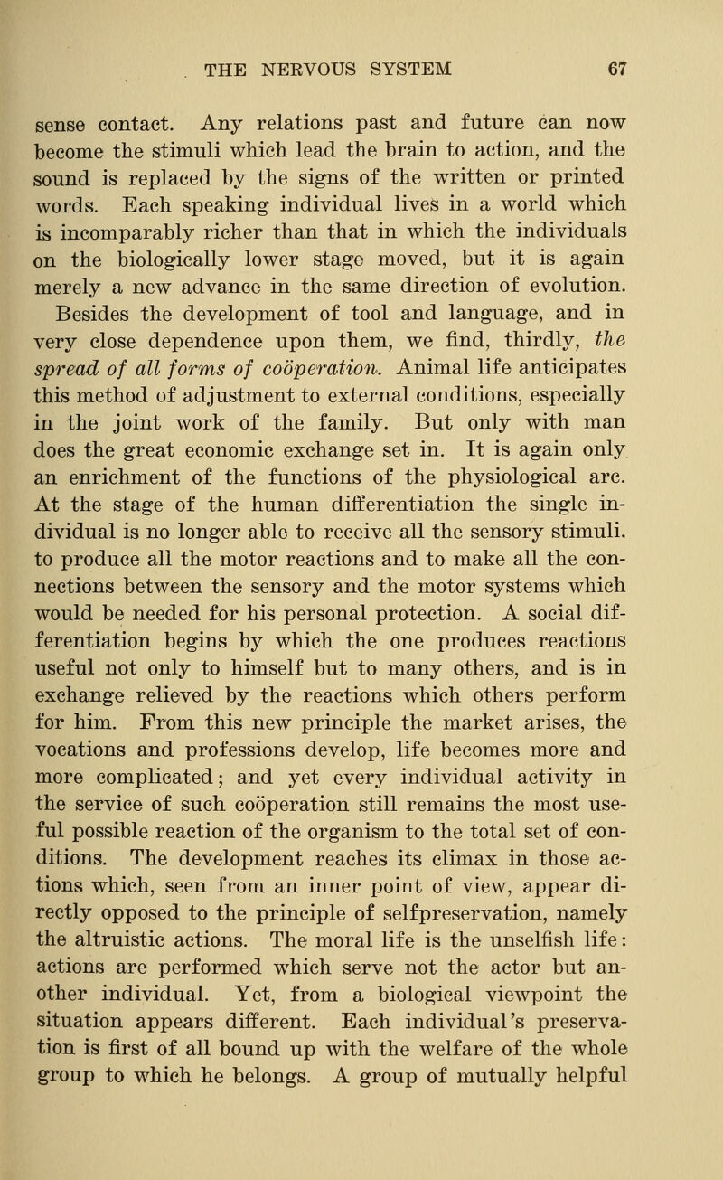 sense contact. Any relations past and future can now become the stimuli which lead the brain to action, and the sound is replaced by the signs of the written or printed words. Each speaking individual lives in a world which is incomparably richer than that in which the individuals on the biologically lower stage moved, but it is again merely a new advance in the same direction of evolution. Besides the development of tool and language, and in very close dependence upon them, we find, thirdly, the spread of all forms of cooperation. Animal life anticipates this method of adjustment to external conditions, especially in the joint work of the family. But only with man does the great economic exchange set in. It is again only an enrichment of the functions of the physiological arc. At the stage of the human differentiation the single in- dividual is no longer able to receive all the sensory stimuli, to produce all the motor reactions and to make all the con- nections between the sensory and the motor systems which would be needed for his personal protection. A social dif- ferentiation begins by which the one produces reactions useful not only to himself but to many others, and is in exchange relieved by the reactions which others perform for him. From this new principle the market arises, the vocations and professions develop, life becomes more and more complicated; and yet every individual activity in the service of such cooperation still remains the most use- ful possible reaction of the organism to the total set of con- ditions. The development reaches its climax in those ac- tions which, seen from an inner point of view, appear di- rectly opposed to the principle of selfpreservation, namely the altruistic actions. The moral life is the unselfish life: actions are performed which serve not the actor but an- other individual. Yet, from a biological viewpoint the situation appears different. Each individual's preserva- tion is first of all bound up with the welfare of the whole group to which he belongs. A group of mutually helpful