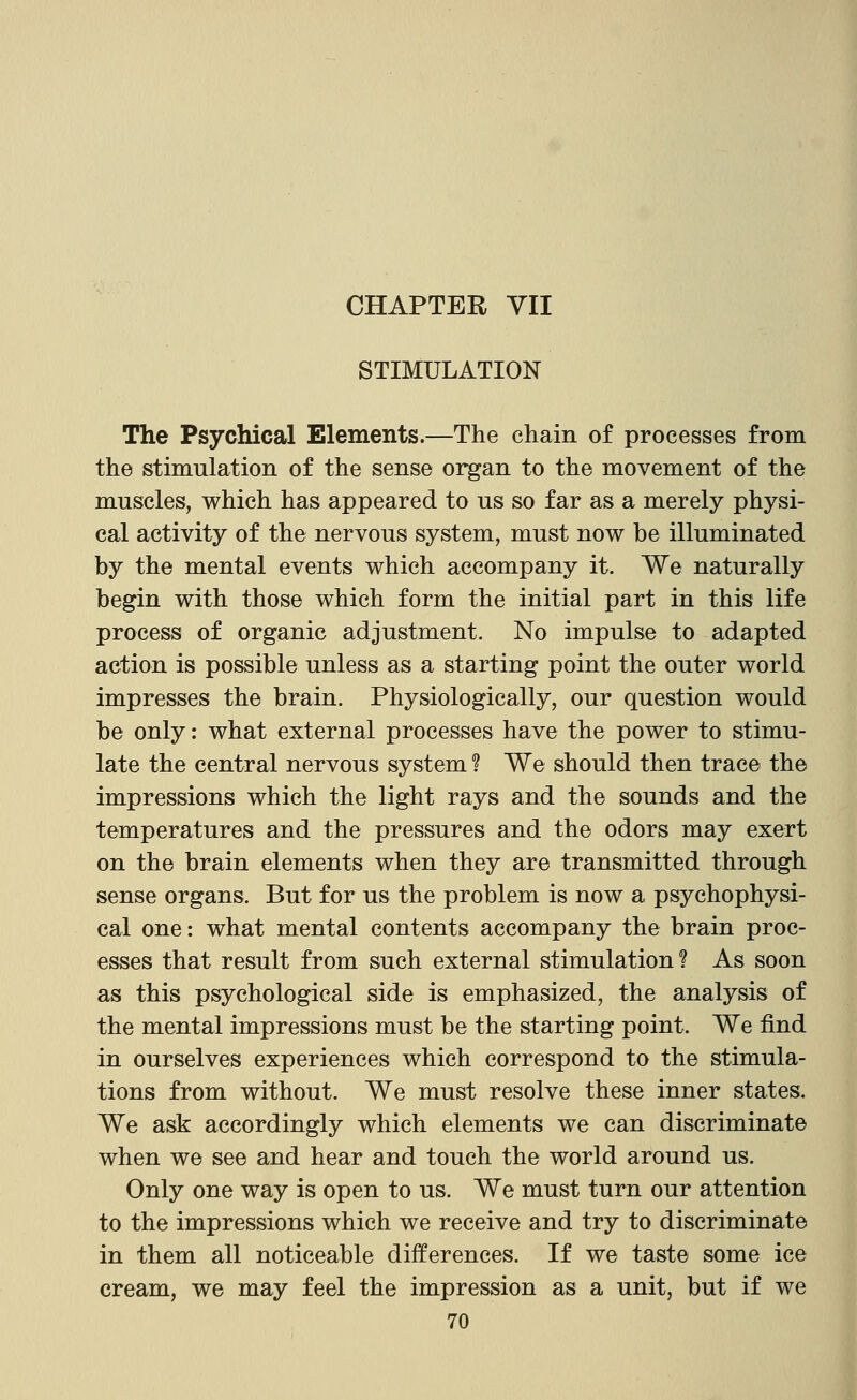 CHAPTER VII STIMULATION The Psychical Elements.—The chain of processes from the stimulation of the sense organ to the movement of the muscles, which has appeared to us so far as a merely physi- cal activity of the nervous system, must now be illuminated by the mental events which accompany it. We naturally begin with those which form the initial part in this life process of organic adjustment. No impulse to adapted action is possible unless as a starting point the outer world impresses the brain. Physiologically, our question would be only: what external processes have the power to stimu- late the central nervous system ? We should then trace the impressions which the light rays and the sounds and the temperatures and the pressures and the odors may exert on the brain elements when they are transmitted through sense organs. But for us the problem is now a psychophysi- cal one: what mental contents accompany the brain proc- esses that result from such external stimulation? As soon as this psychological side is emphasized, the analysis of the mental impressions must be the starting point. We find in ourselves experiences which correspond to the stimula- tions from without. We must resolve these inner states. We ask accordingly which elements we can discriminate when we see and hear and touch the world around us. Only one way is open to us. We must turn our attention to the impressions which we receive and try to discriminate in them all noticeable differences. If we taste some ice cream, we may feel the impression as a unit, but if we