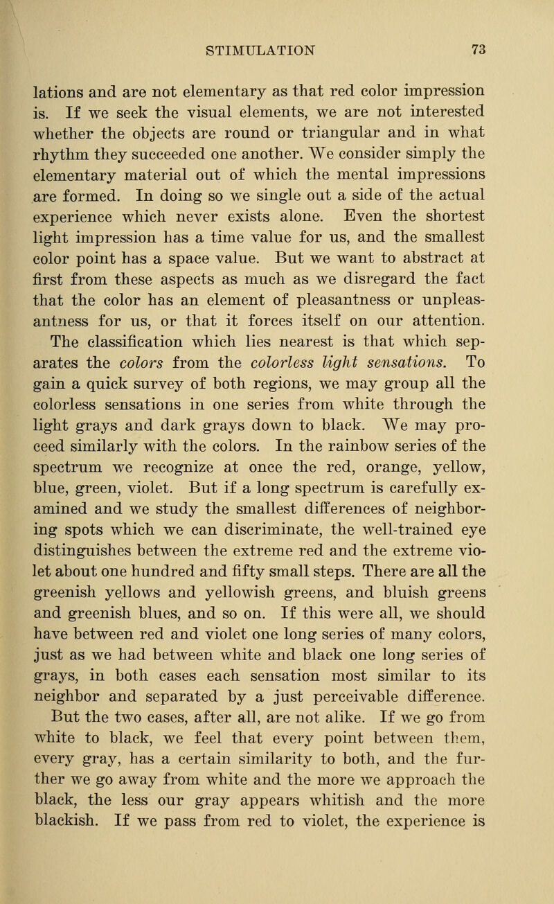 lations and are not elementary as that red color impression is. If we seek the visual elements, we are not interested whether the objects are round or triangular and in what rhythm they succeeded one another. We consider simply the elementary material out of which the mental impressions are formed. In doing so we single out a side of the actual experience which never exists alone. Even the shortest light impression has a time value for us, and the smallest color point has a space value. But we want to abstract at first from these aspects as much as we disregard the fact that the color has an element of pleasantness or unpleas- antness for us, or that it forces itself on our attention. The classification which lies nearest is that which sep- arates the colors from the colorless light sensations. To gain a quick survey of both regions, we may group all the colorless sensations in one series from white through the light grays and dark grays down to black. We may pro- ceed similarly with the colors. In the rainbow series of the spectrum we recognize at once the red, orange, yellow, blue, green, violet. But if a long spectrum is carefully ex- amined and we study the smallest differences of neighbor- ing spots which we can discriminate, the well-trained eye distinguishes between the extreme red and the extreme vio- let about one hundred and fifty smaU. steps. There are all the greenish yellows and yellowish greens, and bluish greens and greenish blues, and so on. If this were all, we should have between red and violet one long series of many colors, just as we had between white and black one long series of grays, in both cases each sensation most similar to its neighbor and separated by a just perceivable difference. But the two cases, after all, are not alike. If we go from white to black, we feel that every point between them, every gray, has a certain similarity to both, and the fur- ther we go away from white and the more we approach the black, the less our gray appears whitish and the more blackish. If we pass from red to violet, the experience is
