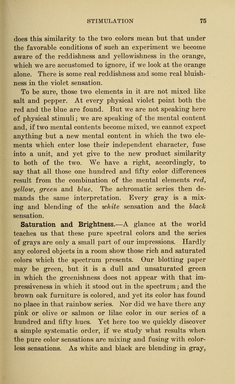 does this similarity to the two colors mean but that under the favorable conditions of such an experiment we become aware of the reddishness and yellowishness in the orange, which we are accustomed to ignore, if we look at the orange alone. There is some real reddishness and some real bluish- ness in the violet sensation. To be sure, those two elements in it are not mixed like salt and pepper. At every physical violet point both the red and the blue are found. But we are not speaking here of physical stimuli; we are speaking of the mental content and, if two mental contents become mixed, we cannot expect anything but a new mental content in which the two ele- ments which enter lose their independent character, fuse into a unit, and yet give to the new product similarity to both of the two. We have a right, accordingly, to say that all those one hundred and fifty color differences result from the combination of the mental elements red, yellow, green and hlue. The achromatic series then de- mands the same interpretation. Every gray is a mix- ing and blending of the white sensation and the hlack sensation. Saturation and Brightness.—A glance at the world teaches us that these pure spectral colors and the series of grays are only a small part of our impressions. Hardly any colored objects in a room show those rich and saturated colors which the spectrum presents. Our blotting paper may be green, but it is a dull and unsaturated green in which the greenishness does not appear with that im- pressiveness in which it stood out in the spectrum; and the brown oak furniture is colored, and yet its color has found no place in that rainbow series. Nor did we have there any pink or olive or salmon or lilac color in our series of a hundred and fifty hues. Yet here too we quickly discover a simple systematic order, if we study what results when the pure color sensations are mixing and fusing with color- less sensations. As white and black are blending in gray,
