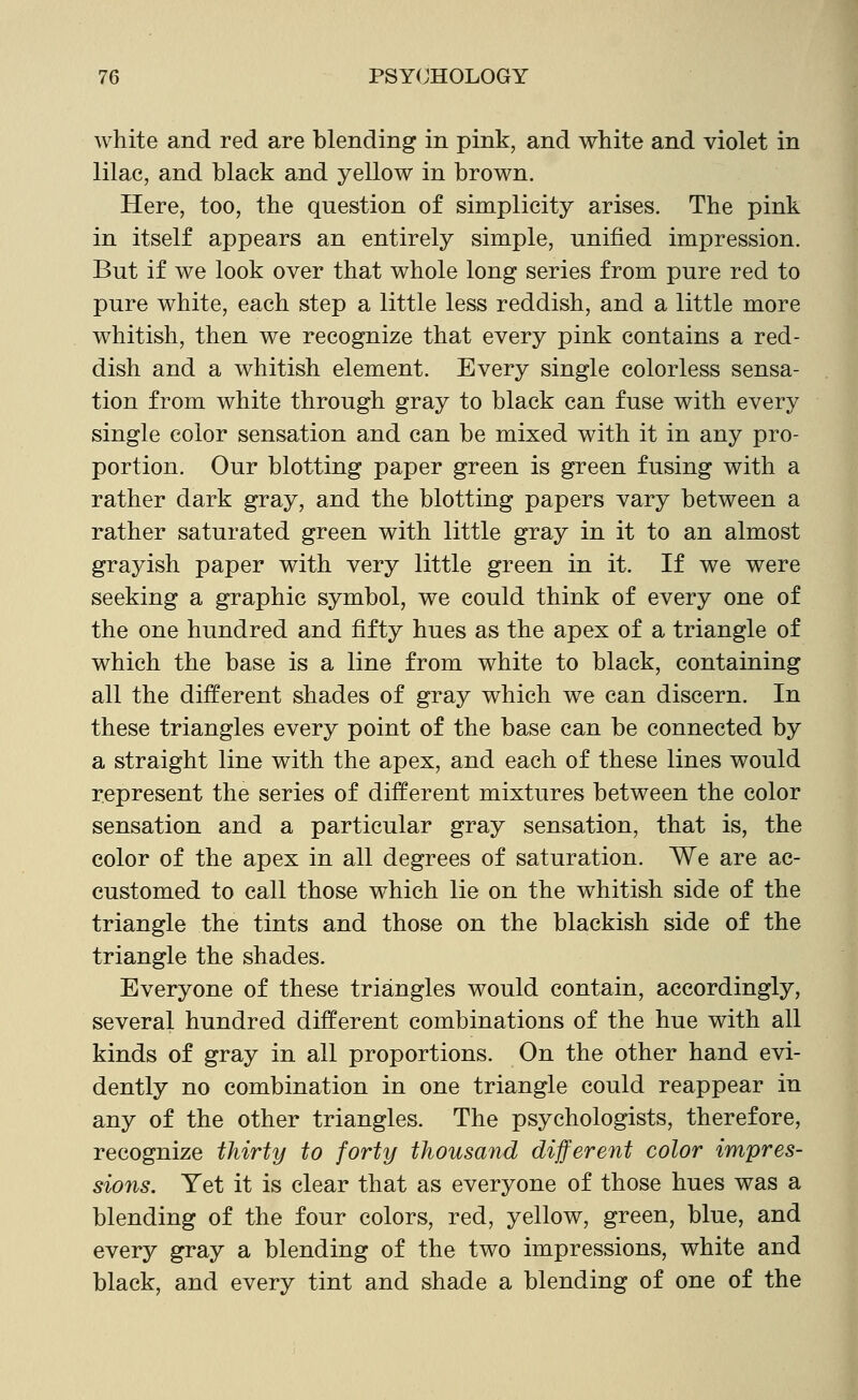 white and red are blending in pink, and white and violet in lilac, and black and yellow in brown. Here, too, the question of simplicity arises. The pink in itself appears an entirely simple, unified impression. But if we look over that whole long series from pure red to pure white, each step a little less reddish, and a little more whitish, then we recognize that every pink contains a red- dish and a whitish element. Every single colorless sensa- tion from white through gray to black can fuse with every single color sensation and can be mixed with it in any pro- portion. Our blotting paper green is green fusing with a rather dark gray, and the blotting papers vary between a rather saturated green with little gray in it to an almost grayish paper with very little green in it. If we were seeking a graphic symbol, we could think of every one of the one hundred and fifty hues as the apex of a triangle of which the base is a line from white to black, containing all the different shades of gray which we can discern. In these triangles every point of the base can be connected by a straight line with the apex, and each of these lines would represent the series of different mixtures between the color sensation and a particular gray sensation, that is, the color of the apex in all degrees of saturation. We are ac- customed to call those which lie on the whitish side of the triangle the tints and those on the blackish side of the triangle the shades. Everyone of these triangles would contain, accordingly, several hundred different combinations of the hue with all kinds of gray in all proportions. On the other hand evi- dently no combination in one triangle could reappear in any of the other triangles. The psychologists, therefore, recognize thirty to forty thousand different color impres- sions. Yet it is clear that as everyone of those hues was a blending of the four colors, red, yellow, green, blue, and every gray a blending of the two impressions, white and black, and every tint and shade a blending of one of the