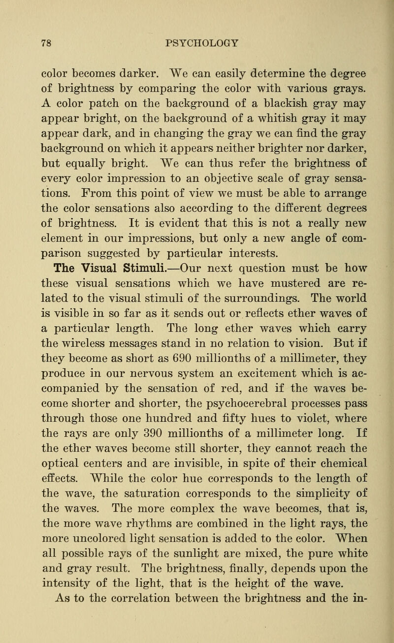 color becomes darker. We can easily determine the degree of brightness by comparing the color with various grays. A color patch on the background of a blackish gray may appear bright, on the background of a whitish gray it may appear dark, and in changing the gray we can find the gray background on which it appears neither brighter nor darker, but equally bright. We can thus refer the brightness of every color impression to an objective scale of gray sensa- tions. From this point of view we must be able to arrange the color sensations also according to the different degrees of brightness. It is evident that this is not a really new element in our impressions, but only a new angle of com- parison suggested by particular interests. The Visual Stimuli.—Our next question must be how these visual sensations which we have mustered are re- lated to the visual stimuli of the surroundings. The world is visible in so far as it sends out or reflects ether waves of a particular length. The long ether waves which carry the wireless messages stand in no relation to vision. But if they become as short as 690 millionths of a millimeter, they produce in our nervous system an excitement which is ac- companied by the sensation of red, and if the waves be- come shorter and shorter, the psychocerebral processes pass through those one hundred and fifty hues to violet, where the rays are only 390 millionths of a millimeter long. If the ether waves become still shorter, they cannot reach the optical centers and are invisible, in spite of their chemical effects. While the color hue corresponds to the length of the wave, the saturation corresponds to the simplicity of the waves. The more complex the wave becomes, that is, the more wave rhythms are combined in the light rays, the more uncolored light sensation is added to the color. When all possible rays of the sunlight are mixed, the pure white and gray result. The brightness, finally, depends upon the intensity of the light, that is the height of the wave. As to the correlation between the brightness and the in-