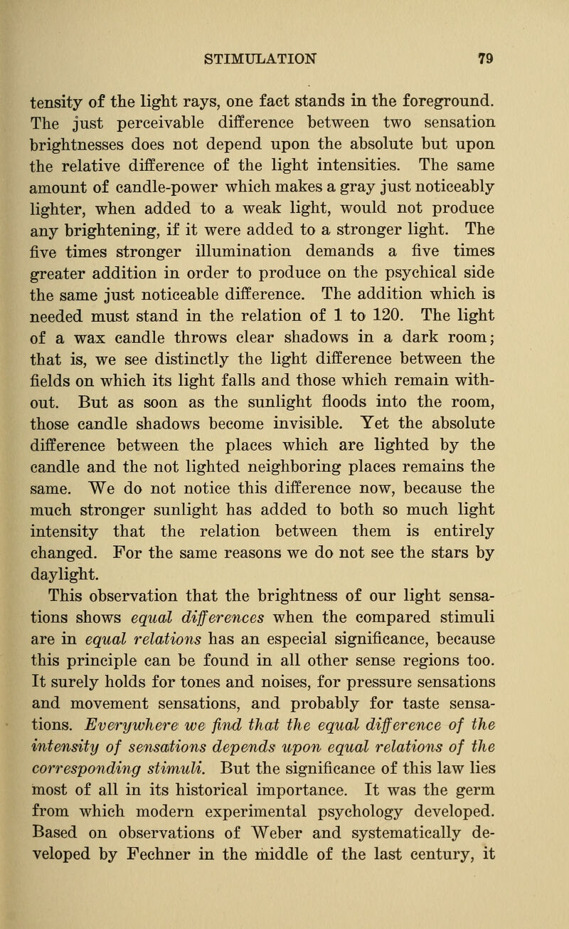 tensity of the light rays, one fact stands in the foreground. The just perceivable difference between two sensation brightnesses does not depend upon the absolute but upon the relative difference of the light intensities. The same amount of candle-power which makes a gray just noticeably lighter, when added to a weak light, would not produce any brightening, if it were added to a stronger light. The five times stronger illumination demands a five times greater addition in order to produce on the psychical side the same just noticeable difference. The addition which is needed must stand in the relation of 1 to 120. The light of a wax candle throws clear shadows in a dark room; that is, we see distinctly the light difference between the fields on which its light falls and those which remain with- out. But as soon as the sunlight floods into the room, those candle shadows become invisible. Yet the absolute difference between the places which are lighted by the candle and the not lighted neighboring places remains the same. We do not notice this difference now, because the much stronger sunlight has added to both so much light intensity that the relation between them is entirely changed. For the same reasons we do not see the stars by daylight. This observation that the brightness of our light sensa- tions shows equal differences when the compared stimuli are in equal relations has an especial significance, because this principle can be found in all other sense regions too. It surely holds for tones and noises, for pressure sensations and movement sensations, and probably for taste sensa- tions. Everywhere we find that the equal difference of the intensity of sensations depends upon equal relations of the corresponding stimuli. But the significance of this law lies most of all in its historical importance. It was the germ from which modern experimental psychology developed. Based on observations of Weber and systematically de- veloped by Fechner in the rhiddle of the last century, it