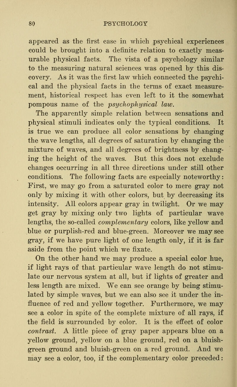 appeared as the first case in which psychical experiences could be brought into a definite relation to exactly meas- urable physical facts. The vista of a psychology similar to the measuring natural sciences was opened by this dis- covery. As it was the first law which connected the psychi- cal and the physical facts in the terms of exact measure- ment, historical respect has even left to it the somewhat pompous name of the psychophysical law. The apparently simple relation between sensations and physical stimuli indicates only the typical conditions. It is true we can produce all color sensations by changing the wave lengths, all degrees of saturation by changing the mixture of waves, and all degrees of brightness by chang- ing the height of the waves. But this does not exclude changes occurring in all three directions under still other conditions. The following facts are especially noteworthy: First, we may go from a saturated color to mere gray not only by mixing it with other colors, but by decreasing its intensity. All colors appear gray in twilight. Or we may get gray by mixing only two lights of particular wave lengths, the so-called complementary colors, like yellow and blue or purplish-red and blue-green. Moreover we may see gray, if we have pure light of one length only, if it is far aside from the point which we fixate. On the other hand we may produce a special color hue, if light rays of that particular wave length do not stimu- late our nervous system at all, but if lights of greater and less length are mixed. We can see orange by being stimu- lated by simple waves, but we can also see it under the in- fluence of red and yellow together. Furthermore, we may see a color in spite of the complete mixture of all rays, if the field is surrounded by color. It is the effect of color contrast. A little piece of gray paper appears blue on a yellow ground, yellow on a blue ground, red on a bluish- green ground and bluish-green on a red ground. And we may see a color, too, if the complementary color preceded: