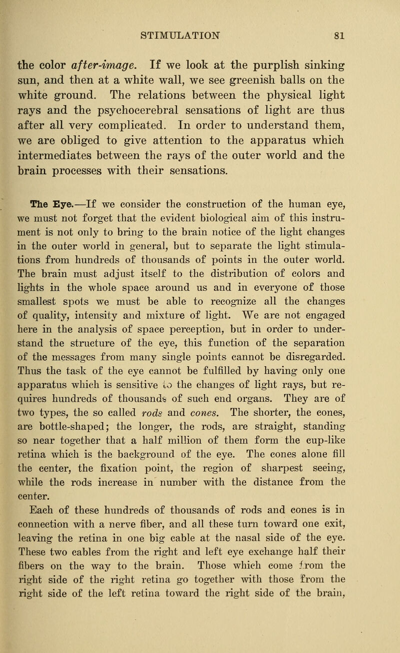 the color after-image. If we look at the purplish sinking sun, and then at a white wall, we see greenish balls on the white ground. The relations between the physical light rays and the psychocerebral sensations of light are thus after all very complicated. In order to understand them, we are obliged to give attention to the apparatus which intermediates between the rays of the outer world and the brain processes with their sensations. The Eye.—If we consider the construction of the human eye, we must not forget that the evident biological aim of this instru- ment is not only to bring to the brain notice of the light changes in the outer world in general, but to separate the light stimula- tions from hundreds of thousands of points in the outer world. The brain must adjust itself to the distribution of colors and lights in the whole space around us and in everyone of those smallest spots we must be able to recognize all the changes of quality, intensity and mixture of light. We are not engaged here in the analysis of space perception, but in order to under- stand the structure of the eye, this function of the separation of the messages from many single points cannot be disregarded. Thus the task of the eye cannot be fulfilled by having only one apparatus which is sensitive lo the changes of light rays, but re- quires hundreds of thousands of such end organs. They are of two types, the so called rods and cones. The shorter, the cones, are bottle-shaped; the longer, the rods, are straight, standing so near together that a half million of them form the cup-like retina which is the background of the eye. The cones alone fill the center, the fixation point, the region of sharpest seeing, while the rods increase in number with the distance from the center. Each of these hundreds of thousands of rods and cones is in connection with a nerve fiber, and all these turn toward one exit, leaving the retina in one big cable at the nasal side of the eye. These two cables from the right and left eye exchange half their fibers on the way to the brain. Those which come from the right side of the right retina go together with those from the right side of the left retina toward the right side of the brain,