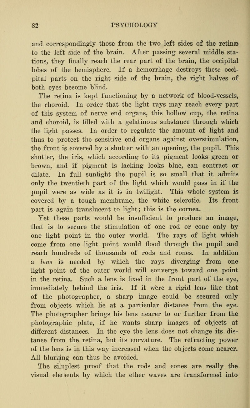 and correspondingly those from the two left sides of the reting9 to the left side of the brain. After passing several middle sta- tions, they finally reach the rear part of the brain, the occipital lobes of the hemisphere. If a hemorrhage destroys these occi- pital parts on the right side of the brain, the right halves of both eyes become blind. The retina is kept functioning by a network of blood-vessels, the choroid. In order that the light rays may reach every part of this system of nerve end organs, this hollow cup, the retina and choroid, is filled with a gelatinous substance through which the light passes. In order to regulate the amount of light and thus to protect the sensitive end organs against overstimulation, the front is covered by a shutter with an opening, the pupil. This shutter, the iris, which according to its pigment looks green or brown, and if pigment is lacking looks blue, can contract or dilate. In full sunlight the pupil is so small that it admits only the twentieth part of the light which would pass in if the pupil were as wide as it is in twilight. This whole system is covered by a tough membrane, the white sclerotic. Its front part is again translucent to light; this is the cornea. Yet these parts would be insufficient to produce an image, that is to secure the stimulation of one rod or cone only by one light point in the outer world. The rays of light which come from one light point would flood through the pupil and reach hundreds of thousands of rods and cones. In addition a lens is needed by which the rays diverging from one light point of the outer world will converge toward one point in the retina. Such a lens is fixed in the front part of the eye, immediately behind the iris. If it were a rigid lens like that of the photographer, a sharp image could be secured only from objects which lie at a particular distance from the eye. The photographer brings his lens nearer to or further from the photographic plate, if he wants sharp images of objects at different distances. In the eye the lens does not change its dis- tance from the retina, but its curvature. The refracting power of the lens is in this way increased when the objects come nearer. All blurring can thus be avoided. The siinplest proof that the rods and cones are really the visual elcL^ients by which the ether waves are transformed into