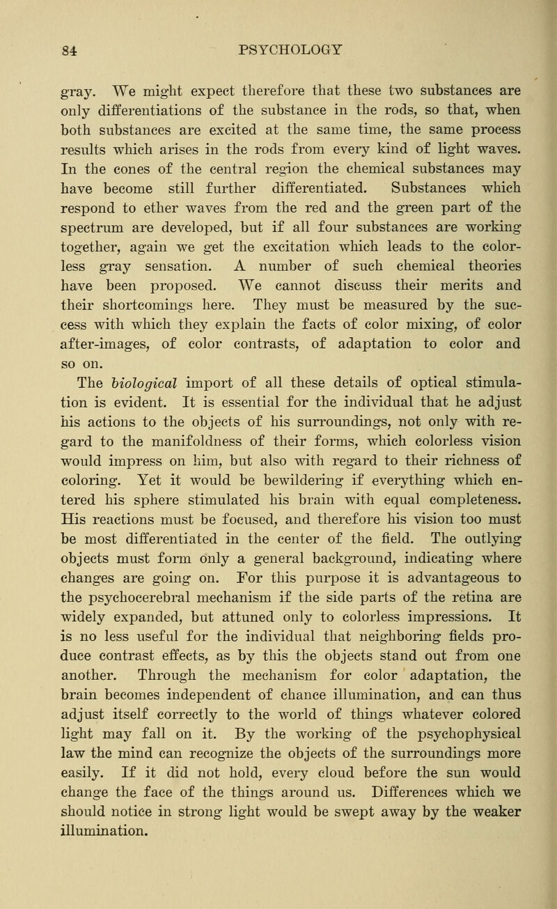 gray. We miglit expect therefore that these two substances are only differentiations of the substance in the rods, so that, when both substances are excited at the same time, the same process results which arises in the rods from every kind of light waves. In the cones of the central region the chemical substances may have become still further differentiated. Substances which respond to ether waves from the red and the green part of the spectrum are developed, but if all four substances are working together, again we get the excitation which leads to the color- less gray sensation. A number of such chemical theories have been proposed. We cannot discuss their merits and their shortcomings here. They must be measured by the suc- cess with which they explain the facts of color mixing, of color after-images, of color contrasts, of adaptation to color and so on. The biological import of all these details of optical stimula- tion is evident. It is essential for the individual that he adjust his actions to the objects of his surroundings, not only with re- gard to the manifoldness of their forms, which colorless vision would impress on him, but also with regard to their richness of coloring. Yet it would be bewildering if everything which en- tered his sphere stimulated his brain with equal completeness. His reactions must be focused, and therefore his vision too must be most differentiated in the center of the field. The outlying objects must form only a general background, indicating where changes are going on. For this purpose it is advantageous to the psychocerebral mechanism if the side parts of the retina are widely expanded, but attuned only to colorless impressions. It is no less useful for the individual that neighboring fields pro- duce contrast effects, as by this the objects stand out from one another. Through the mechanism for color adaptation, the brain becomes independent of chance illumination, and can thus adjust itself correctly to the world of things whatever colored light may fall on it. By the working of the psychophysical law the mind can recognize the objects of the surroundings more easily. If it did not hold, every cloud before the sun would change the face of the things around us. Differences which we should notice in strong light would be swept away by the weaker illumination.