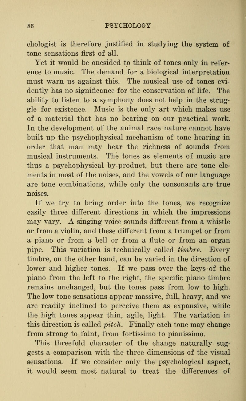 ehologist is therefore justified in studying the system of tone sensations first of all. Yet it would be onesided to think of tones only in refer- ence to music. The demand for a biological interpretation must warn us against this. The musical use of tones evi- dently has no significance for the conservation of life. The ability to listen to a symphony does not help in the strug- gle for existence. Music is the only art which makes use of a material that has no bearing on our practical work. In the development of the animal race nature cannot have built up the psychophysical mechanism of tone hearing in order that man may hear the richness of sounds from musical instruments. The tones as elements of music are thus a psychophysical by-product, but there are tone ele- ments in most of the noises, and the vowels of our language are tone combinations, while only the consonants are true noises. If we try to bring order into the tones, we recognize easily three different directions in which the impressions may vary. A singing voice sounds different from a whistle or from a violin, and these different from a trumpet or from a piano or from a bell or from a flute or from an organ pipe. This variation is technically called timbre. Every timbre, on the other hand, can be varied in the direction of lower and higher tones. If we pass over the keys of the piano from the left to the right, the specific piano timbre remains unchanged, but the tones pass from low to high. The low tone sensations appear massive, full, heavy, and we are readily inclined to perceive them as expansive, while the high tones appear thin, agile, light. The variation in this direction is called pitch. Finally each tone may change from strong to faint, from fortissimo to pianissimo. This threefold character of the change naturally sug- gests a comparison with the three dimensions of the visual sensations. If we consider only the psychological aspect, it would seem most natural to treat the differences of