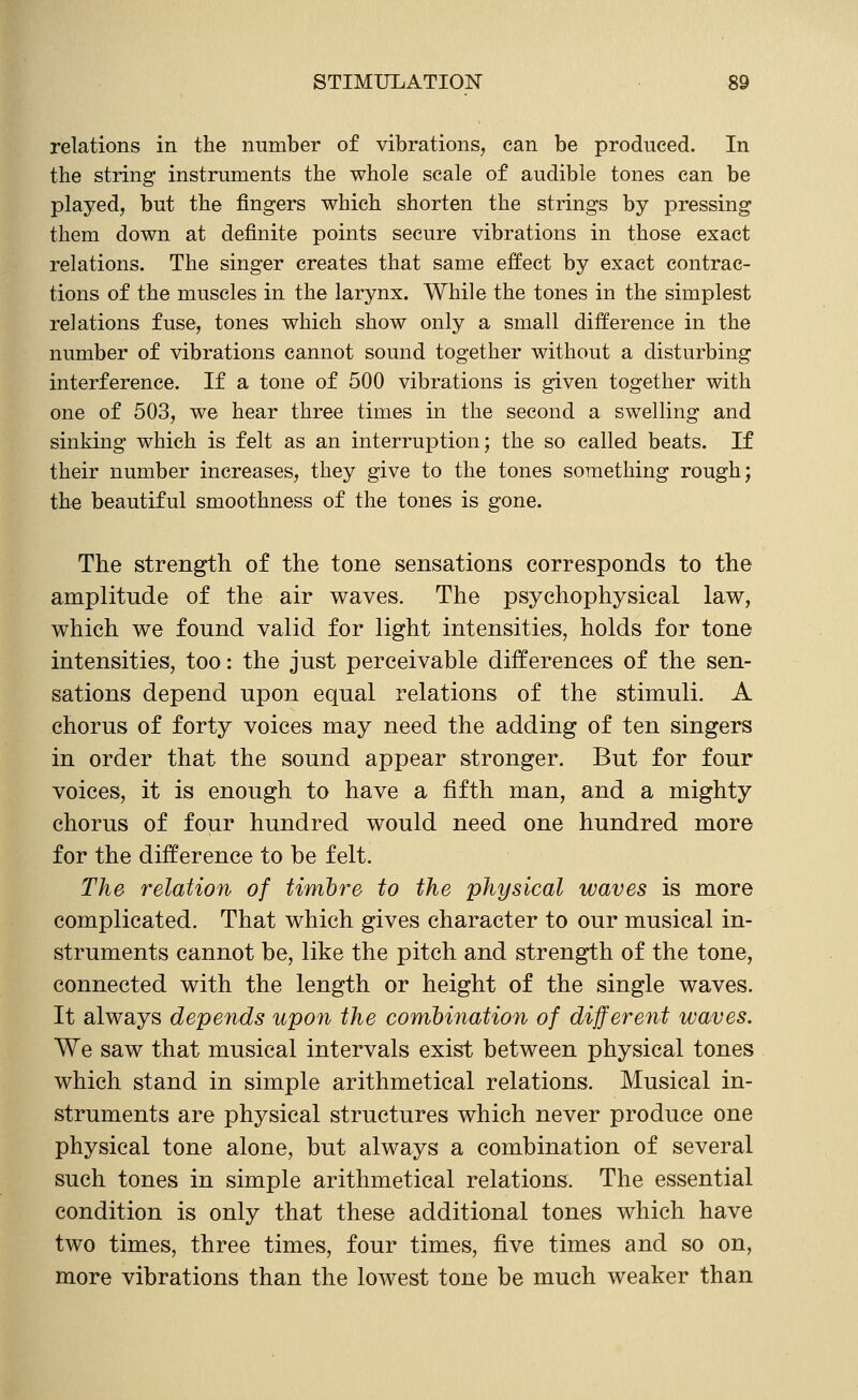 relations in the number of vibrations, can be produced. In the string instruments the whole scale of audible tones can be played, but the fingers which shorten the strings by pressing them down at definite points secure vibrations in those exact relations. The singer creates that same effect by exact contrac- tions of the muscles in the larynx. While the tones in the simplest relations fuse, tones which show only a small difference in the number of vibrations cannot sound together without a disturbing interference. If a tone of 500 vibrations is given together with one of 503, we hear three times in the second a swelling and sinking which is felt as an interruption; the so called beats. If their number increases, they give to the tones something rough; the beautiful smoothness of the tones is gone. The strength, of the tone sensations corresponds to the amplitude of the air v^aves. The psychophysical law, which we found valid for light intensities, holds for tone intensities, too: the just perceivable differences of the sen- sations depend upon equal relations of the stimuli. A chorus of forty voices may need the adding of ten singers in order that the sound appear stronger. But for four voices, it is enough to have a fifth man, and a mighty chorus of four hundred would need one hundred more for the difference to be felt. The relation of Urnbre to the physical waves is more complicated. That which gives character to our musical in- struments cannot be, like the pitch and strength of the tone, connected with the length or height of the single waves. It always depends upon the combination of different waves. We saw that musical intervals exist between physical tones which stand in simple arithmetical relations. Musical in- struments are physical structures which never produce one physical tone alone, but always a combination of several such tones in simple arithmetical relations. The essential condition is only that these additional tones which have two times, three times, four times, five times and so on, more vibrations than the lowest tone be much weaker than